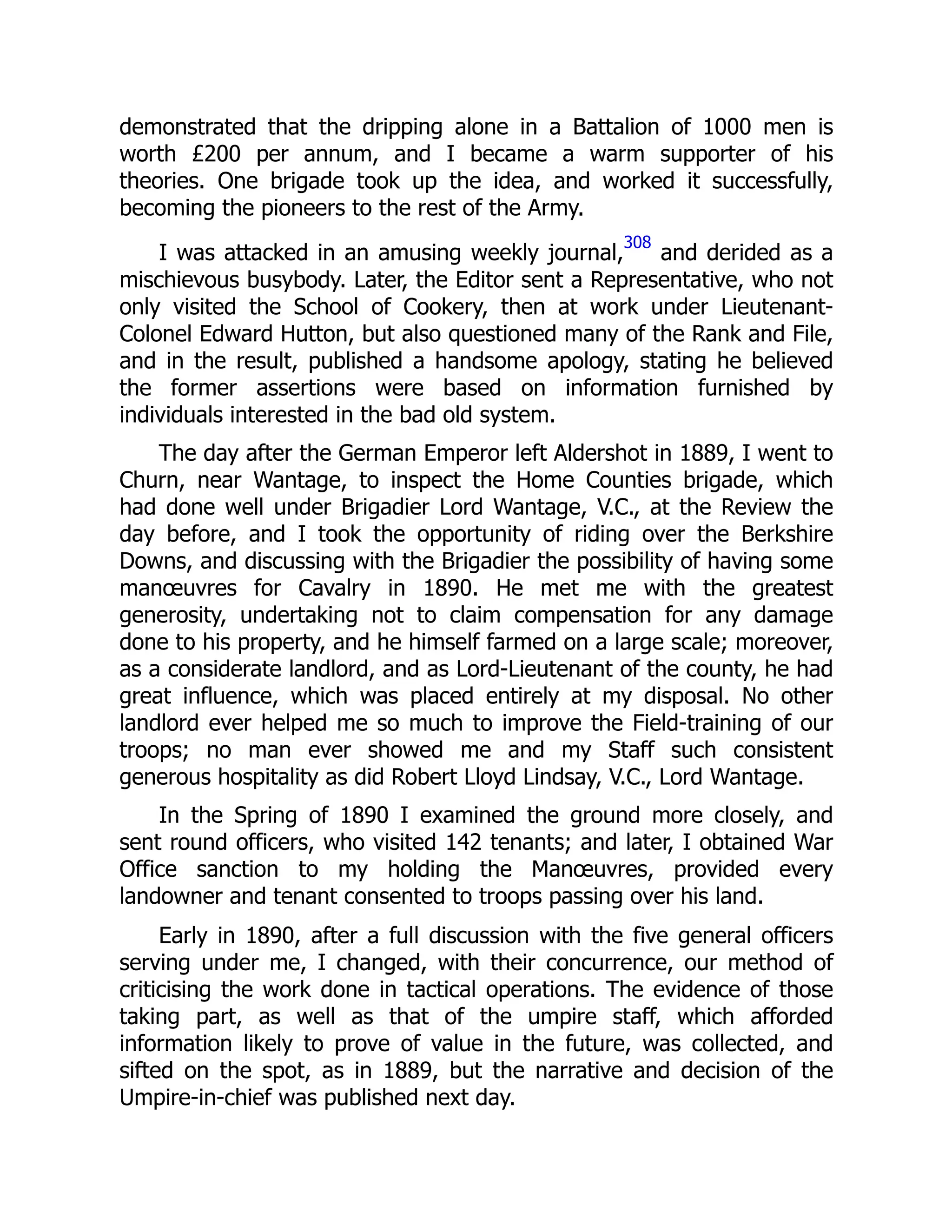 demonstrated that the dripping alone in a Battalion of 1000 men is
worth £200 per annum, and I became a warm supporter of his
theories. One brigade took up the idea, and worked it successfully,
becoming the pioneers to the rest of the Army.
I was attacked in an amusing weekly journal,
308
and derided as a
mischievous busybody. Later, the Editor sent a Representative, who not
only visited the School of Cookery, then at work under Lieutenant-
Colonel Edward Hutton, but also questioned many of the Rank and File,
and in the result, published a handsome apology, stating he believed
the former assertions were based on information furnished by
individuals interested in the bad old system.
The day after the German Emperor left Aldershot in 1889, I went to
Churn, near Wantage, to inspect the Home Counties brigade, which
had done well under Brigadier Lord Wantage, V.C., at the Review the
day before, and I took the opportunity of riding over the Berkshire
Downs, and discussing with the Brigadier the possibility of having some
manœuvres for Cavalry in 1890. He met me with the greatest
generosity, undertaking not to claim compensation for any damage
done to his property, and he himself farmed on a large scale; moreover,
as a considerate landlord, and as Lord-Lieutenant of the county, he had
great influence, which was placed entirely at my disposal. No other
landlord ever helped me so much to improve the Field-training of our
troops; no man ever showed me and my Staff such consistent
generous hospitality as did Robert Lloyd Lindsay, V.C., Lord Wantage.
In the Spring of 1890 I examined the ground more closely, and
sent round officers, who visited 142 tenants; and later, I obtained War
Office sanction to my holding the Manœuvres, provided every
landowner and tenant consented to troops passing over his land.
Early in 1890, after a full discussion with the five general officers
serving under me, I changed, with their concurrence, our method of
criticising the work done in tactical operations. The evidence of those
taking part, as well as that of the umpire staff, which afforded
information likely to prove of value in the future, was collected, and
sifted on the spot, as in 1889, but the narrative and decision of the
Umpire-in-chief was published next day.
 