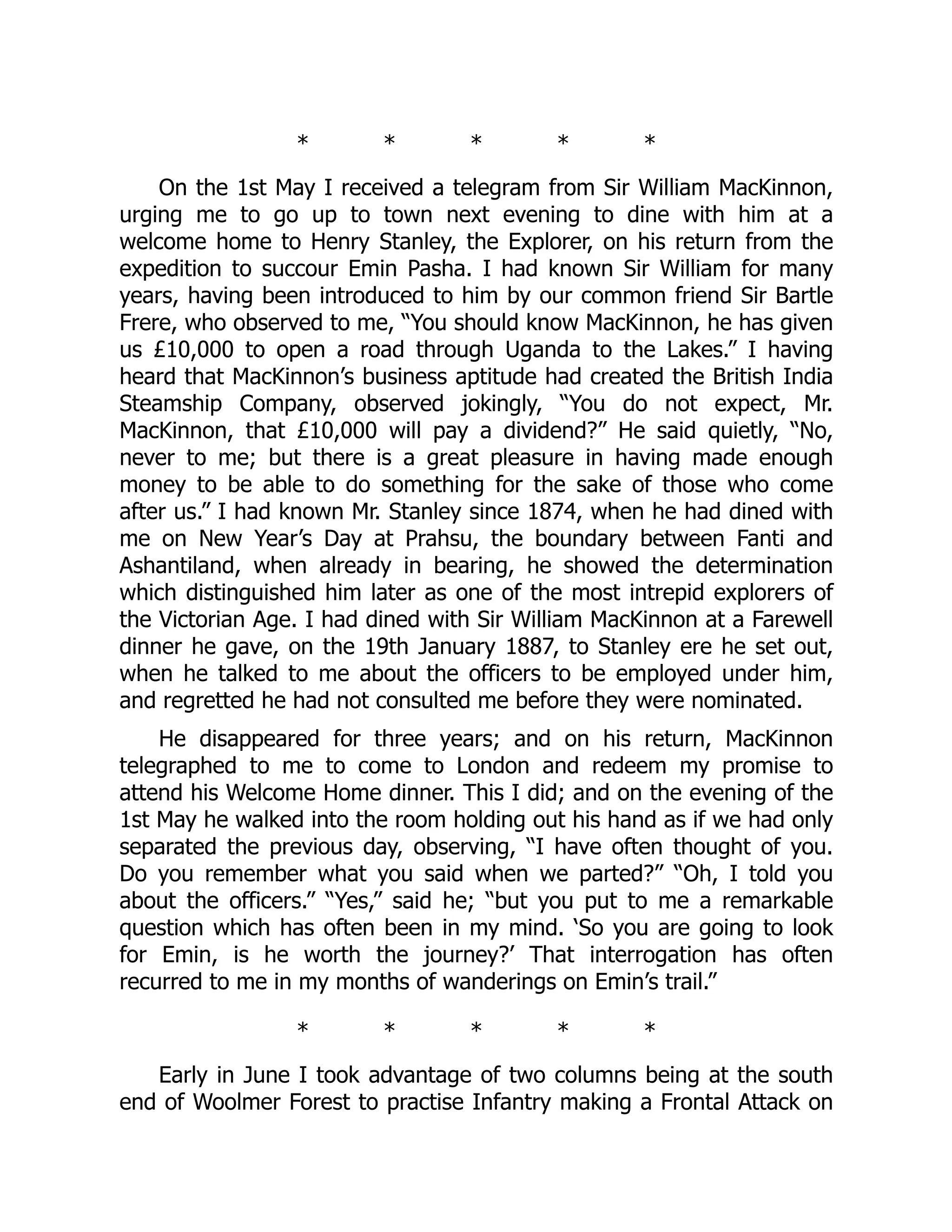 * * * * *
On the 1st May I received a telegram from Sir William MacKinnon,
urging me to go up to town next evening to dine with him at a
welcome home to Henry Stanley, the Explorer, on his return from the
expedition to succour Emin Pasha. I had known Sir William for many
years, having been introduced to him by our common friend Sir Bartle
Frere, who observed to me, “You should know MacKinnon, he has given
us £10,000 to open a road through Uganda to the Lakes.” I having
heard that MacKinnon’s business aptitude had created the British India
Steamship Company, observed jokingly, “You do not expect, Mr.
MacKinnon, that £10,000 will pay a dividend?” He said quietly, “No,
never to me; but there is a great pleasure in having made enough
money to be able to do something for the sake of those who come
after us.” I had known Mr. Stanley since 1874, when he had dined with
me on New Year’s Day at Prahsu, the boundary between Fanti and
Ashantiland, when already in bearing, he showed the determination
which distinguished him later as one of the most intrepid explorers of
the Victorian Age. I had dined with Sir William MacKinnon at a Farewell
dinner he gave, on the 19th January 1887, to Stanley ere he set out,
when he talked to me about the officers to be employed under him,
and regretted he had not consulted me before they were nominated.
He disappeared for three years; and on his return, MacKinnon
telegraphed to me to come to London and redeem my promise to
attend his Welcome Home dinner. This I did; and on the evening of the
1st May he walked into the room holding out his hand as if we had only
separated the previous day, observing, “I have often thought of you.
Do you remember what you said when we parted?” “Oh, I told you
about the officers.” “Yes,” said he; “but you put to me a remarkable
question which has often been in my mind. ‘So you are going to look
for Emin, is he worth the journey?’ That interrogation has often
recurred to me in my months of wanderings on Emin’s trail.”
* * * * *
Early in June I took advantage of two columns being at the south
end of Woolmer Forest to practise Infantry making a Frontal Attack on
 