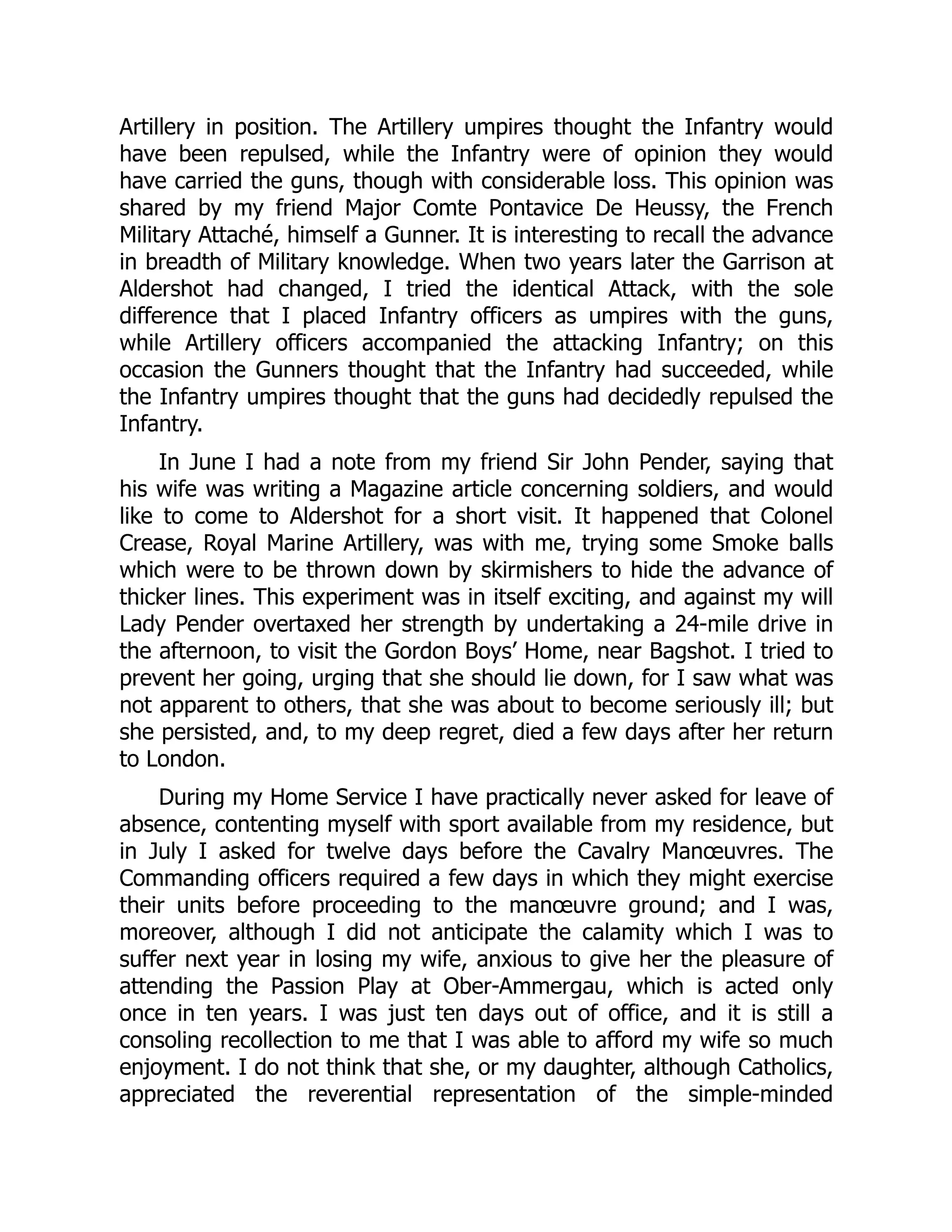 Artillery in position. The Artillery umpires thought the Infantry would
have been repulsed, while the Infantry were of opinion they would
have carried the guns, though with considerable loss. This opinion was
shared by my friend Major Comte Pontavice De Heussy, the French
Military Attaché, himself a Gunner. It is interesting to recall the advance
in breadth of Military knowledge. When two years later the Garrison at
Aldershot had changed, I tried the identical Attack, with the sole
difference that I placed Infantry officers as umpires with the guns,
while Artillery officers accompanied the attacking Infantry; on this
occasion the Gunners thought that the Infantry had succeeded, while
the Infantry umpires thought that the guns had decidedly repulsed the
Infantry.
In June I had a note from my friend Sir John Pender, saying that
his wife was writing a Magazine article concerning soldiers, and would
like to come to Aldershot for a short visit. It happened that Colonel
Crease, Royal Marine Artillery, was with me, trying some Smoke balls
which were to be thrown down by skirmishers to hide the advance of
thicker lines. This experiment was in itself exciting, and against my will
Lady Pender overtaxed her strength by undertaking a 24-mile drive in
the afternoon, to visit the Gordon Boys’ Home, near Bagshot. I tried to
prevent her going, urging that she should lie down, for I saw what was
not apparent to others, that she was about to become seriously ill; but
she persisted, and, to my deep regret, died a few days after her return
to London.
During my Home Service I have practically never asked for leave of
absence, contenting myself with sport available from my residence, but
in July I asked for twelve days before the Cavalry Manœuvres. The
Commanding officers required a few days in which they might exercise
their units before proceeding to the manœuvre ground; and I was,
moreover, although I did not anticipate the calamity which I was to
suffer next year in losing my wife, anxious to give her the pleasure of
attending the Passion Play at Ober-Ammergau, which is acted only
once in ten years. I was just ten days out of office, and it is still a
consoling recollection to me that I was able to afford my wife so much
enjoyment. I do not think that she, or my daughter, although Catholics,
appreciated the reverential representation of the simple-minded
 