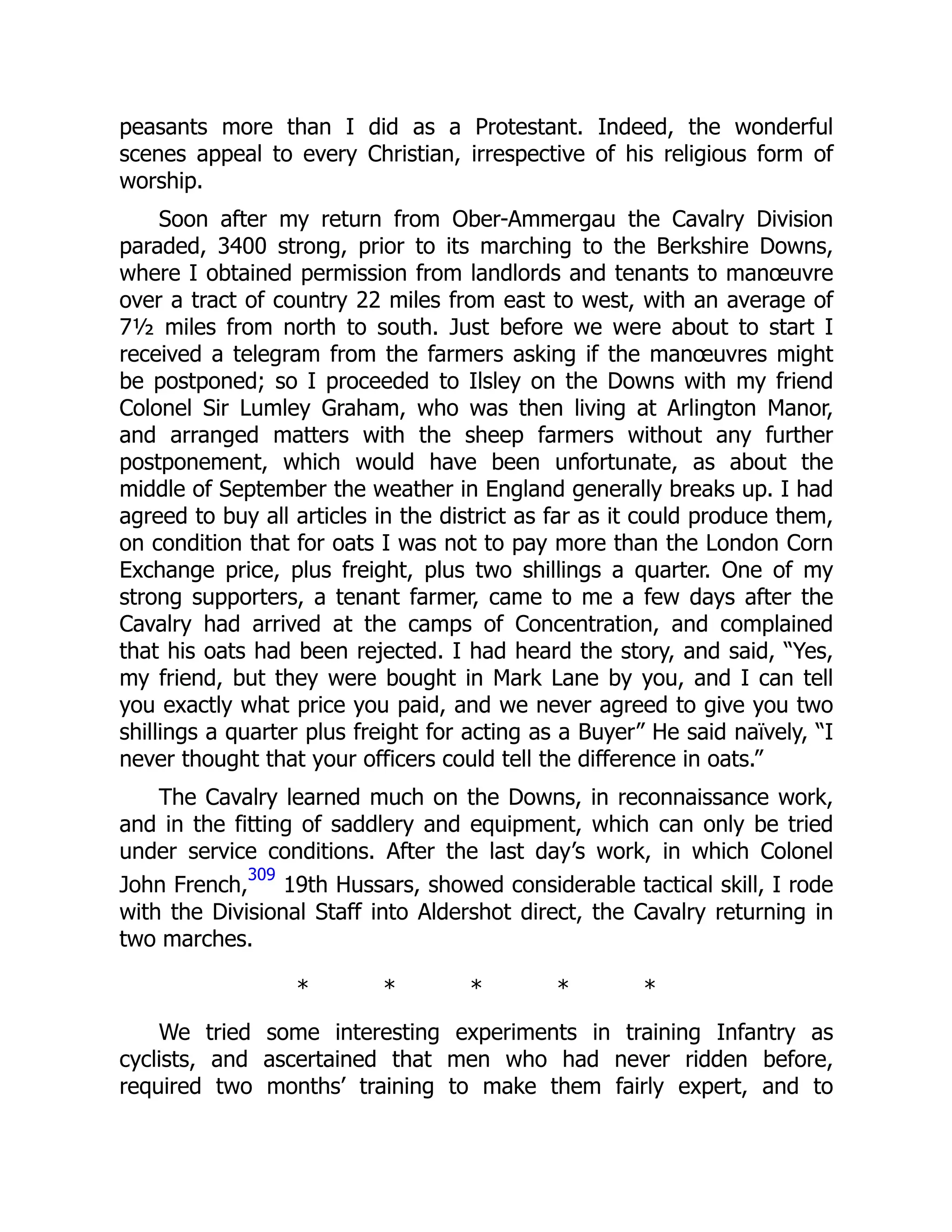 peasants more than I did as a Protestant. Indeed, the wonderful
scenes appeal to every Christian, irrespective of his religious form of
worship.
Soon after my return from Ober-Ammergau the Cavalry Division
paraded, 3400 strong, prior to its marching to the Berkshire Downs,
where I obtained permission from landlords and tenants to manœuvre
over a tract of country 22 miles from east to west, with an average of
7½ miles from north to south. Just before we were about to start I
received a telegram from the farmers asking if the manœuvres might
be postponed; so I proceeded to Ilsley on the Downs with my friend
Colonel Sir Lumley Graham, who was then living at Arlington Manor,
and arranged matters with the sheep farmers without any further
postponement, which would have been unfortunate, as about the
middle of September the weather in England generally breaks up. I had
agreed to buy all articles in the district as far as it could produce them,
on condition that for oats I was not to pay more than the London Corn
Exchange price, plus freight, plus two shillings a quarter. One of my
strong supporters, a tenant farmer, came to me a few days after the
Cavalry had arrived at the camps of Concentration, and complained
that his oats had been rejected. I had heard the story, and said, “Yes,
my friend, but they were bought in Mark Lane by you, and I can tell
you exactly what price you paid, and we never agreed to give you two
shillings a quarter plus freight for acting as a Buyer” He said naïvely, “I
never thought that your officers could tell the difference in oats.”
The Cavalry learned much on the Downs, in reconnaissance work,
and in the fitting of saddlery and equipment, which can only be tried
under service conditions. After the last day’s work, in which Colonel
John French,
309
19th Hussars, showed considerable tactical skill, I rode
with the Divisional Staff into Aldershot direct, the Cavalry returning in
two marches.
* * * * *
We tried some interesting experiments in training Infantry as
cyclists, and ascertained that men who had never ridden before,
required two months’ training to make them fairly expert, and to
 