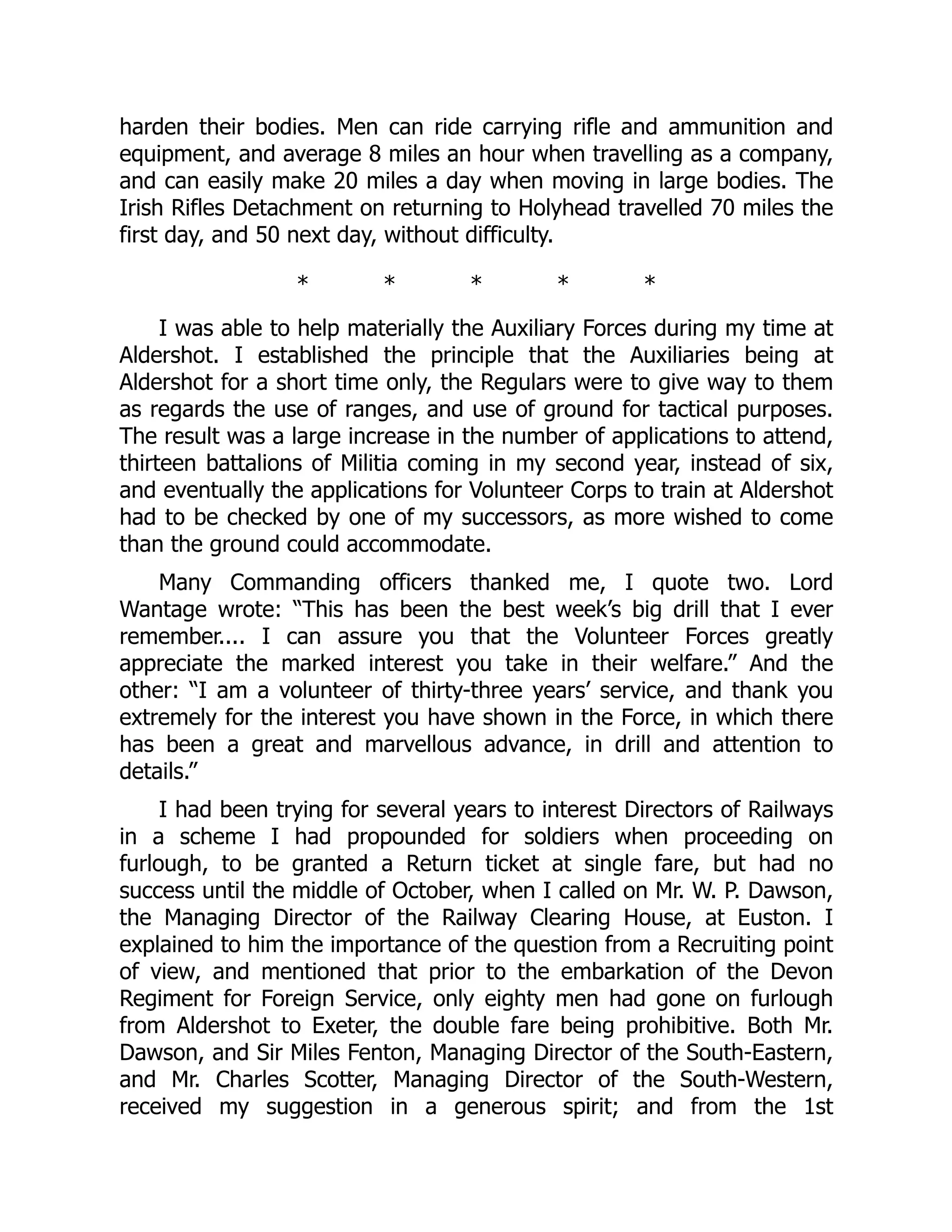 harden their bodies. Men can ride carrying rifle and ammunition and
equipment, and average 8 miles an hour when travelling as a company,
and can easily make 20 miles a day when moving in large bodies. The
Irish Rifles Detachment on returning to Holyhead travelled 70 miles the
first day, and 50 next day, without difficulty.
* * * * *
I was able to help materially the Auxiliary Forces during my time at
Aldershot. I established the principle that the Auxiliaries being at
Aldershot for a short time only, the Regulars were to give way to them
as regards the use of ranges, and use of ground for tactical purposes.
The result was a large increase in the number of applications to attend,
thirteen battalions of Militia coming in my second year, instead of six,
and eventually the applications for Volunteer Corps to train at Aldershot
had to be checked by one of my successors, as more wished to come
than the ground could accommodate.
Many Commanding officers thanked me, I quote two. Lord
Wantage wrote: “This has been the best week’s big drill that I ever
remember.... I can assure you that the Volunteer Forces greatly
appreciate the marked interest you take in their welfare.” And the
other: “I am a volunteer of thirty-three years’ service, and thank you
extremely for the interest you have shown in the Force, in which there
has been a great and marvellous advance, in drill and attention to
details.”
I had been trying for several years to interest Directors of Railways
in a scheme I had propounded for soldiers when proceeding on
furlough, to be granted a Return ticket at single fare, but had no
success until the middle of October, when I called on Mr. W. P. Dawson,
the Managing Director of the Railway Clearing House, at Euston. I
explained to him the importance of the question from a Recruiting point
of view, and mentioned that prior to the embarkation of the Devon
Regiment for Foreign Service, only eighty men had gone on furlough
from Aldershot to Exeter, the double fare being prohibitive. Both Mr.
Dawson, and Sir Miles Fenton, Managing Director of the South-Eastern,
and Mr. Charles Scotter, Managing Director of the South-Western,
received my suggestion in a generous spirit; and from the 1st
 