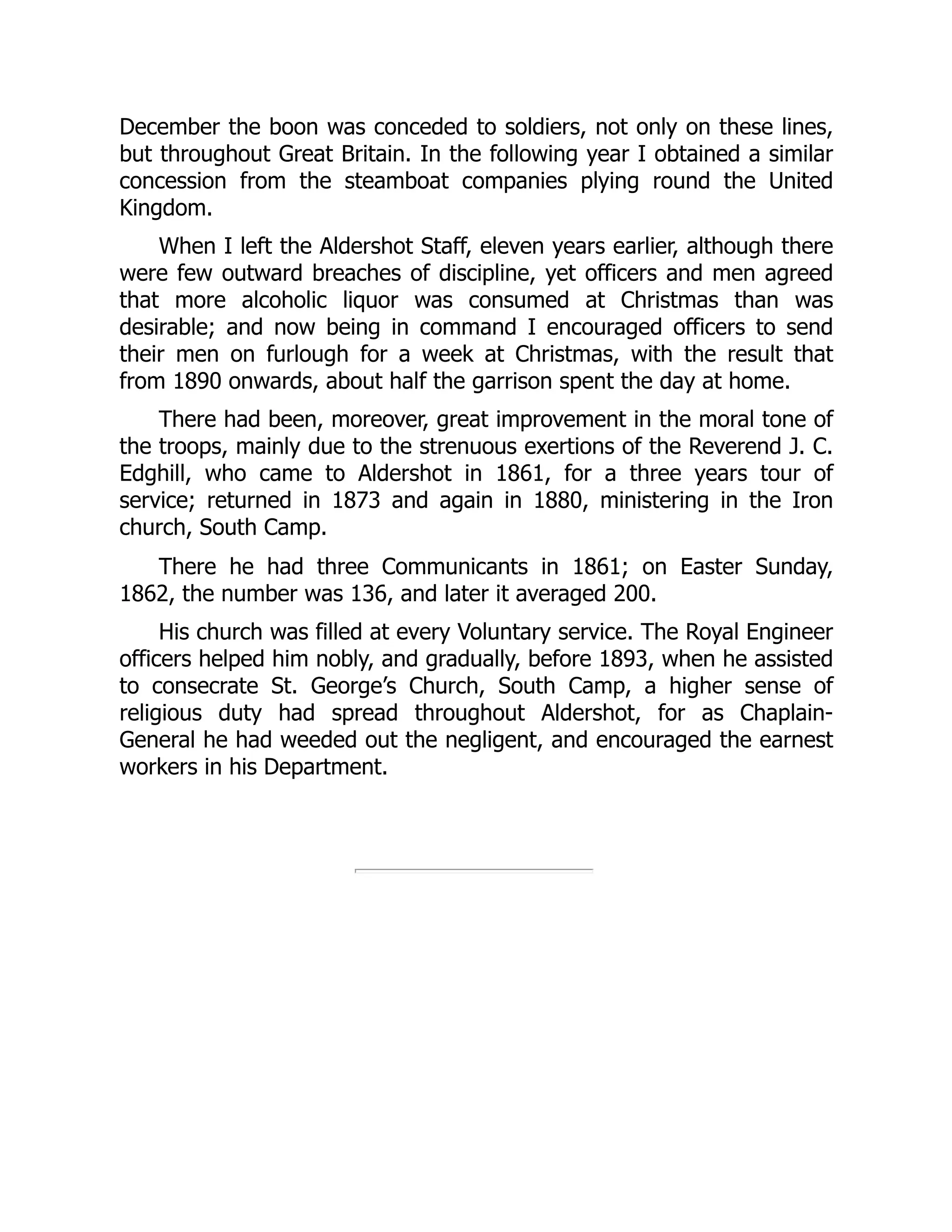 December the boon was conceded to soldiers, not only on these lines,
but throughout Great Britain. In the following year I obtained a similar
concession from the steamboat companies plying round the United
Kingdom.
When I left the Aldershot Staff, eleven years earlier, although there
were few outward breaches of discipline, yet officers and men agreed
that more alcoholic liquor was consumed at Christmas than was
desirable; and now being in command I encouraged officers to send
their men on furlough for a week at Christmas, with the result that
from 1890 onwards, about half the garrison spent the day at home.
There had been, moreover, great improvement in the moral tone of
the troops, mainly due to the strenuous exertions of the Reverend J. C.
Edghill, who came to Aldershot in 1861, for a three years tour of
service; returned in 1873 and again in 1880, ministering in the Iron
church, South Camp.
There he had three Communicants in 1861; on Easter Sunday,
1862, the number was 136, and later it averaged 200.
His church was filled at every Voluntary service. The Royal Engineer
officers helped him nobly, and gradually, before 1893, when he assisted
to consecrate St. George’s Church, South Camp, a higher sense of
religious duty had spread throughout Aldershot, for as Chaplain-
General he had weeded out the negligent, and encouraged the earnest
workers in his Department.
 