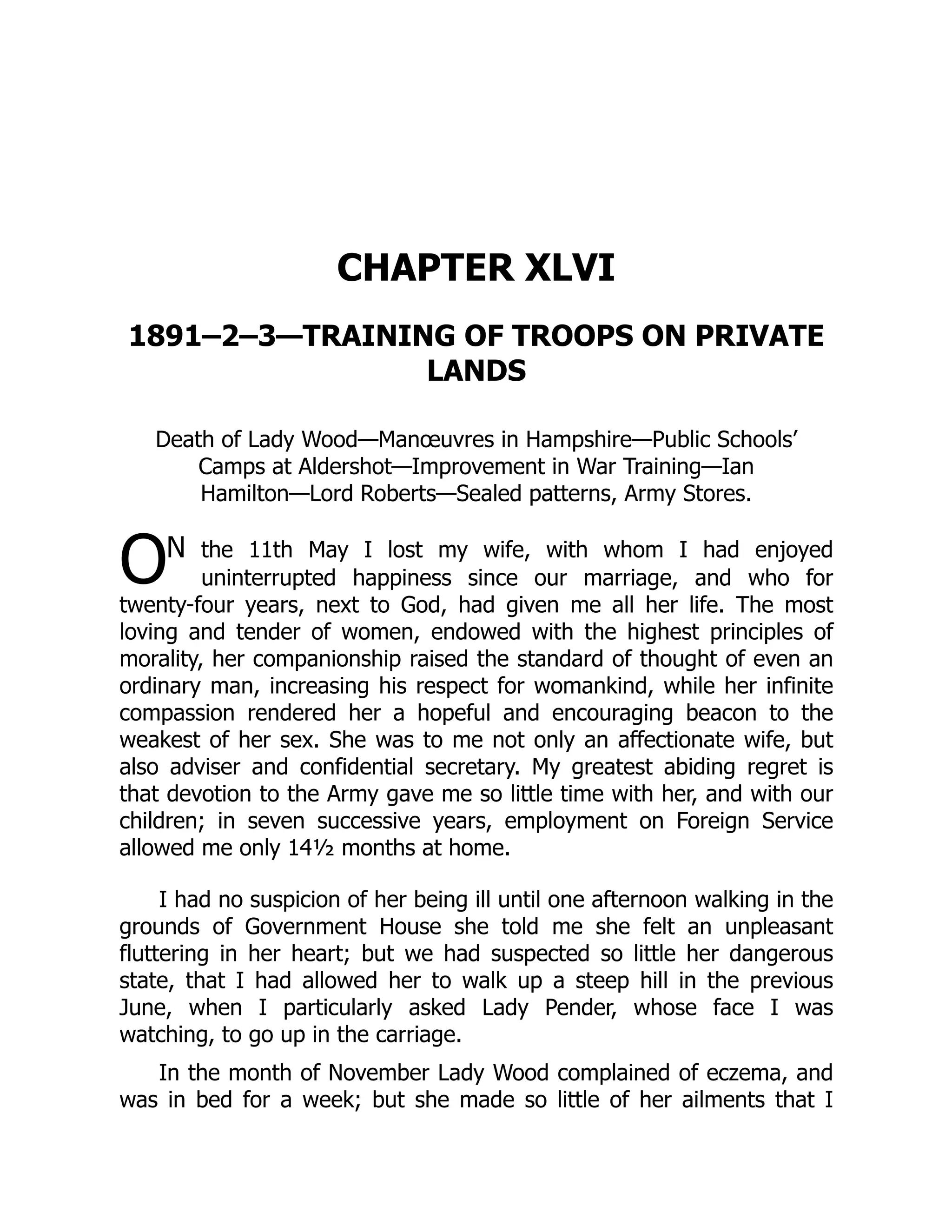 O
CHAPTER XLVI
1891–2–3—TRAINING OF TROOPS ON PRIVATE
LANDS
Death of Lady Wood—Manœuvres in Hampshire—Public Schools’
Camps at Aldershot—Improvement in War Training—Ian
Hamilton—Lord Roberts—Sealed patterns, Army Stores.
N the 11th May I lost my wife, with whom I had enjoyed
uninterrupted happiness since our marriage, and who for
twenty-four years, next to God, had given me all her life. The most
loving and tender of women, endowed with the highest principles of
morality, her companionship raised the standard of thought of even an
ordinary man, increasing his respect for womankind, while her infinite
compassion rendered her a hopeful and encouraging beacon to the
weakest of her sex. She was to me not only an affectionate wife, but
also adviser and confidential secretary. My greatest abiding regret is
that devotion to the Army gave me so little time with her, and with our
children; in seven successive years, employment on Foreign Service
allowed me only 14½ months at home.
I had no suspicion of her being ill until one afternoon walking in the
grounds of Government House she told me she felt an unpleasant
fluttering in her heart; but we had suspected so little her dangerous
state, that I had allowed her to walk up a steep hill in the previous
June, when I particularly asked Lady Pender, whose face I was
watching, to go up in the carriage.
In the month of November Lady Wood complained of eczema, and
was in bed for a week; but she made so little of her ailments that I
 