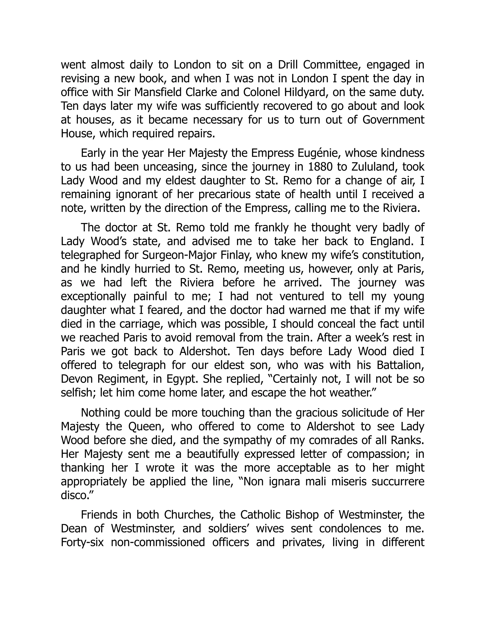 went almost daily to London to sit on a Drill Committee, engaged in
revising a new book, and when I was not in London I spent the day in
office with Sir Mansfield Clarke and Colonel Hildyard, on the same duty.
Ten days later my wife was sufficiently recovered to go about and look
at houses, as it became necessary for us to turn out of Government
House, which required repairs.
Early in the year Her Majesty the Empress Eugénie, whose kindness
to us had been unceasing, since the journey in 1880 to Zululand, took
Lady Wood and my eldest daughter to St. Remo for a change of air, I
remaining ignorant of her precarious state of health until I received a
note, written by the direction of the Empress, calling me to the Riviera.
The doctor at St. Remo told me frankly he thought very badly of
Lady Wood’s state, and advised me to take her back to England. I
telegraphed for Surgeon-Major Finlay, who knew my wife’s constitution,
and he kindly hurried to St. Remo, meeting us, however, only at Paris,
as we had left the Riviera before he arrived. The journey was
exceptionally painful to me; I had not ventured to tell my young
daughter what I feared, and the doctor had warned me that if my wife
died in the carriage, which was possible, I should conceal the fact until
we reached Paris to avoid removal from the train. After a week’s rest in
Paris we got back to Aldershot. Ten days before Lady Wood died I
offered to telegraph for our eldest son, who was with his Battalion,
Devon Regiment, in Egypt. She replied, “Certainly not, I will not be so
selfish; let him come home later, and escape the hot weather.”
Nothing could be more touching than the gracious solicitude of Her
Majesty the Queen, who offered to come to Aldershot to see Lady
Wood before she died, and the sympathy of my comrades of all Ranks.
Her Majesty sent me a beautifully expressed letter of compassion; in
thanking her I wrote it was the more acceptable as to her might
appropriately be applied the line, “Non ignara mali miseris succurrere
disco.”
Friends in both Churches, the Catholic Bishop of Westminster, the
Dean of Westminster, and soldiers’ wives sent condolences to me.
Forty-six non-commissioned officers and privates, living in different
 