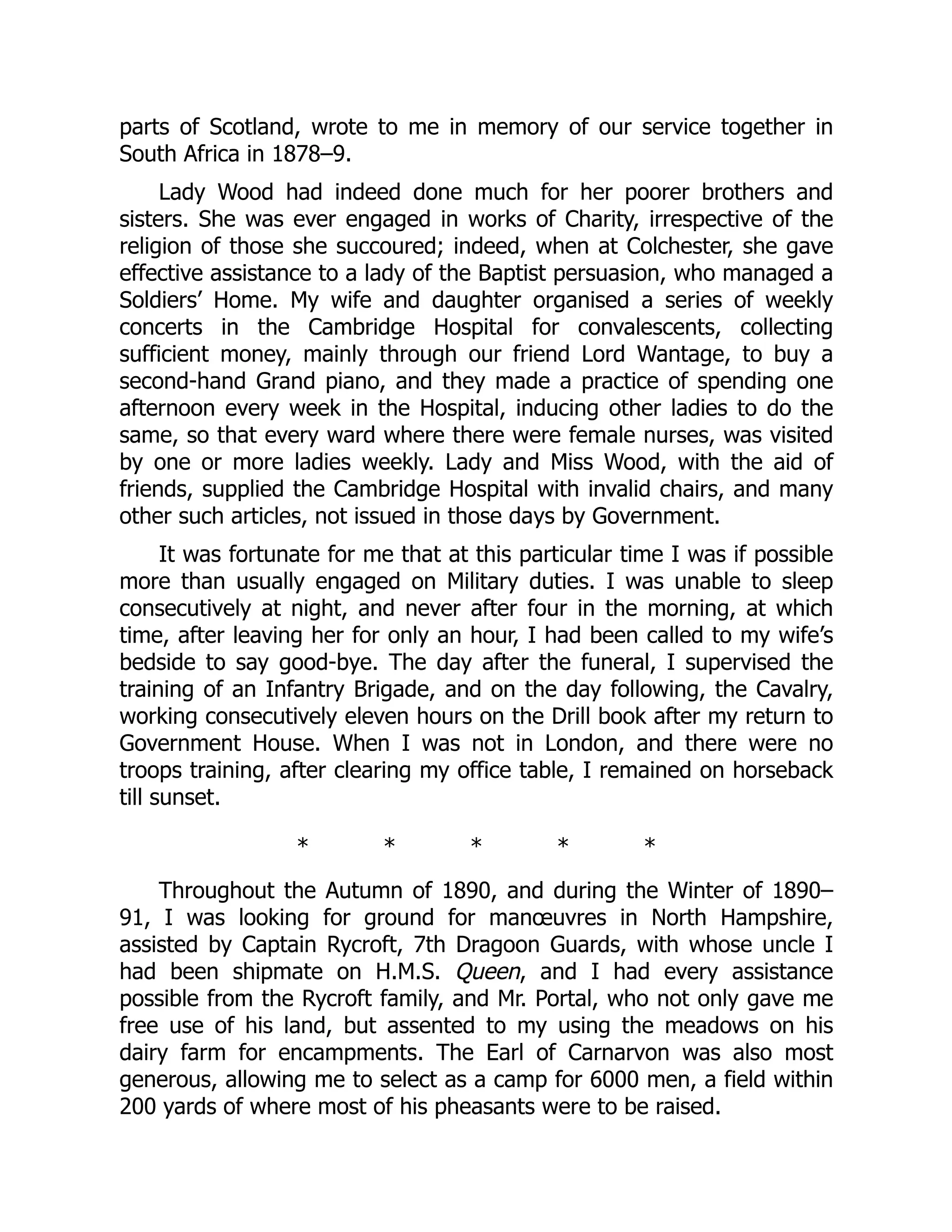parts of Scotland, wrote to me in memory of our service together in
South Africa in 1878–9.
Lady Wood had indeed done much for her poorer brothers and
sisters. She was ever engaged in works of Charity, irrespective of the
religion of those she succoured; indeed, when at Colchester, she gave
effective assistance to a lady of the Baptist persuasion, who managed a
Soldiers’ Home. My wife and daughter organised a series of weekly
concerts in the Cambridge Hospital for convalescents, collecting
sufficient money, mainly through our friend Lord Wantage, to buy a
second-hand Grand piano, and they made a practice of spending one
afternoon every week in the Hospital, inducing other ladies to do the
same, so that every ward where there were female nurses, was visited
by one or more ladies weekly. Lady and Miss Wood, with the aid of
friends, supplied the Cambridge Hospital with invalid chairs, and many
other such articles, not issued in those days by Government.
It was fortunate for me that at this particular time I was if possible
more than usually engaged on Military duties. I was unable to sleep
consecutively at night, and never after four in the morning, at which
time, after leaving her for only an hour, I had been called to my wife’s
bedside to say good-bye. The day after the funeral, I supervised the
training of an Infantry Brigade, and on the day following, the Cavalry,
working consecutively eleven hours on the Drill book after my return to
Government House. When I was not in London, and there were no
troops training, after clearing my office table, I remained on horseback
till sunset.
* * * * *
Throughout the Autumn of 1890, and during the Winter of 1890–
91, I was looking for ground for manœuvres in North Hampshire,
assisted by Captain Rycroft, 7th Dragoon Guards, with whose uncle I
had been shipmate on H.M.S. Queen, and I had every assistance
possible from the Rycroft family, and Mr. Portal, who not only gave me
free use of his land, but assented to my using the meadows on his
dairy farm for encampments. The Earl of Carnarvon was also most
generous, allowing me to select as a camp for 6000 men, a field within
200 yards of where most of his pheasants were to be raised.
 