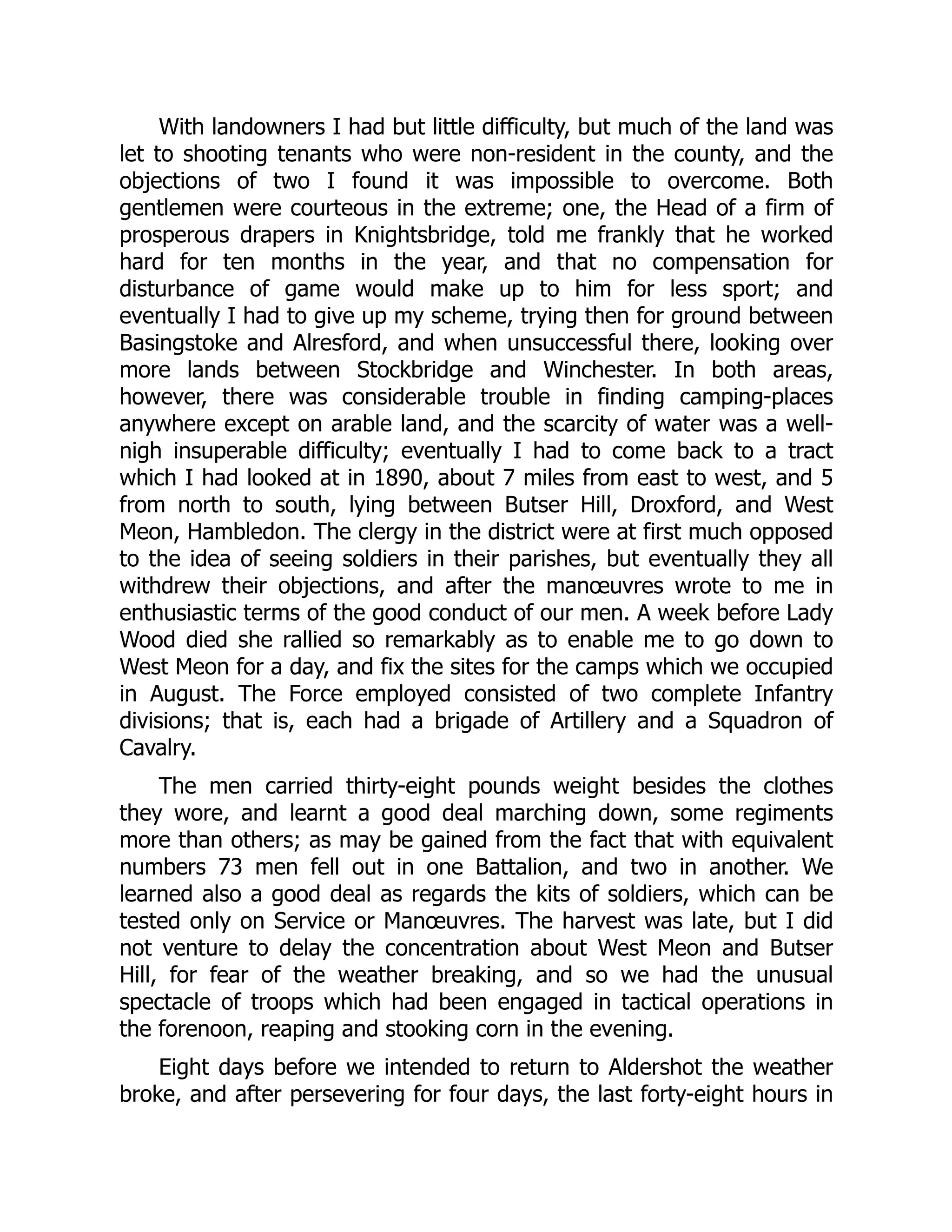 With landowners I had but little difficulty, but much of the land was
let to shooting tenants who were non-resident in the county, and the
objections of two I found it was impossible to overcome. Both
gentlemen were courteous in the extreme; one, the Head of a firm of
prosperous drapers in Knightsbridge, told me frankly that he worked
hard for ten months in the year, and that no compensation for
disturbance of game would make up to him for less sport; and
eventually I had to give up my scheme, trying then for ground between
Basingstoke and Alresford, and when unsuccessful there, looking over
more lands between Stockbridge and Winchester. In both areas,
however, there was considerable trouble in finding camping-places
anywhere except on arable land, and the scarcity of water was a well-
nigh insuperable difficulty; eventually I had to come back to a tract
which I had looked at in 1890, about 7 miles from east to west, and 5
from north to south, lying between Butser Hill, Droxford, and West
Meon, Hambledon. The clergy in the district were at first much opposed
to the idea of seeing soldiers in their parishes, but eventually they all
withdrew their objections, and after the manœuvres wrote to me in
enthusiastic terms of the good conduct of our men. A week before Lady
Wood died she rallied so remarkably as to enable me to go down to
West Meon for a day, and fix the sites for the camps which we occupied
in August. The Force employed consisted of two complete Infantry
divisions; that is, each had a brigade of Artillery and a Squadron of
Cavalry.
The men carried thirty-eight pounds weight besides the clothes
they wore, and learnt a good deal marching down, some regiments
more than others; as may be gained from the fact that with equivalent
numbers 73 men fell out in one Battalion, and two in another. We
learned also a good deal as regards the kits of soldiers, which can be
tested only on Service or Manœuvres. The harvest was late, but I did
not venture to delay the concentration about West Meon and Butser
Hill, for fear of the weather breaking, and so we had the unusual
spectacle of troops which had been engaged in tactical operations in
the forenoon, reaping and stooking corn in the evening.
Eight days before we intended to return to Aldershot the weather
broke, and after persevering for four days, the last forty-eight hours in
 