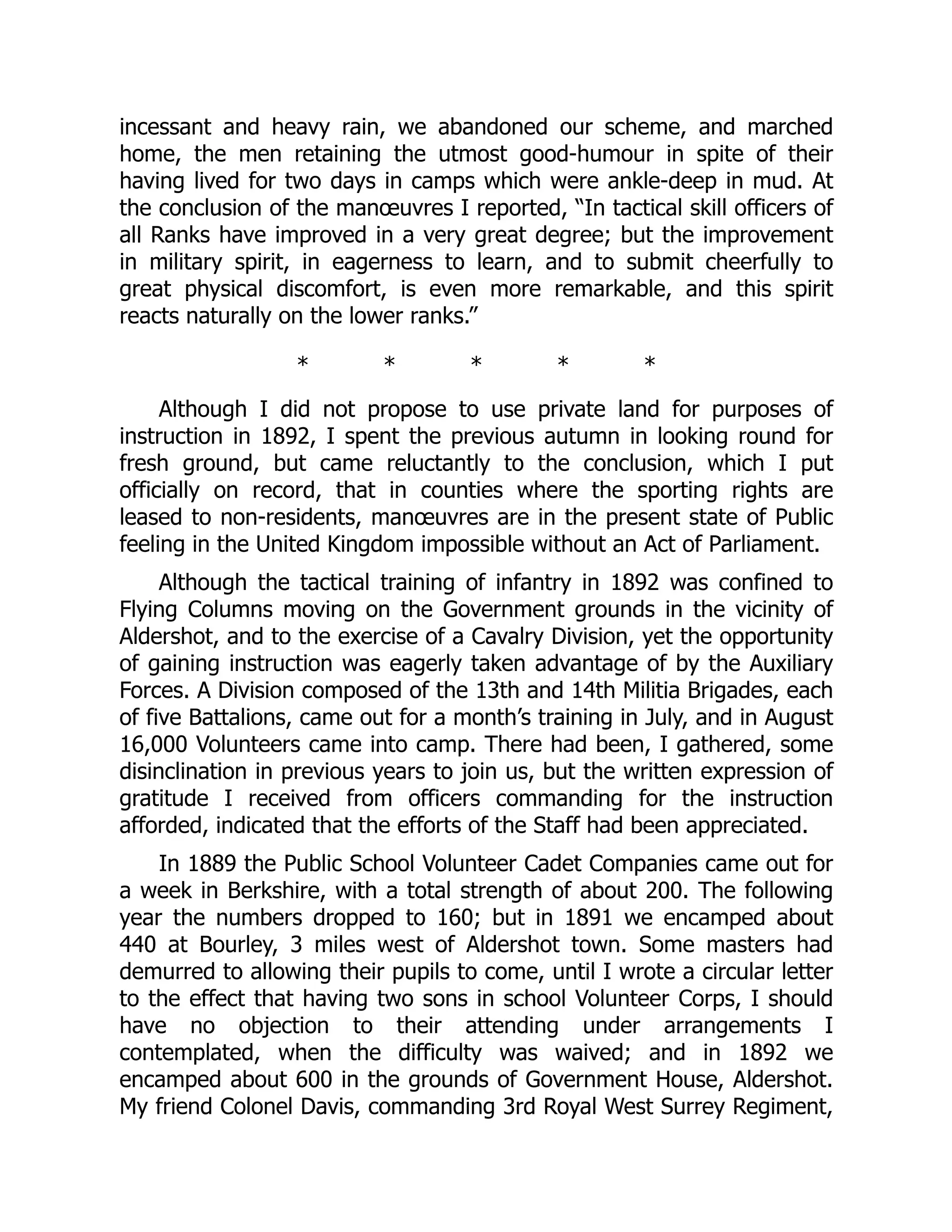 incessant and heavy rain, we abandoned our scheme, and marched
home, the men retaining the utmost good-humour in spite of their
having lived for two days in camps which were ankle-deep in mud. At
the conclusion of the manœuvres I reported, “In tactical skill officers of
all Ranks have improved in a very great degree; but the improvement
in military spirit, in eagerness to learn, and to submit cheerfully to
great physical discomfort, is even more remarkable, and this spirit
reacts naturally on the lower ranks.”
* * * * *
Although I did not propose to use private land for purposes of
instruction in 1892, I spent the previous autumn in looking round for
fresh ground, but came reluctantly to the conclusion, which I put
officially on record, that in counties where the sporting rights are
leased to non-residents, manœuvres are in the present state of Public
feeling in the United Kingdom impossible without an Act of Parliament.
Although the tactical training of infantry in 1892 was confined to
Flying Columns moving on the Government grounds in the vicinity of
Aldershot, and to the exercise of a Cavalry Division, yet the opportunity
of gaining instruction was eagerly taken advantage of by the Auxiliary
Forces. A Division composed of the 13th and 14th Militia Brigades, each
of five Battalions, came out for a month’s training in July, and in August
16,000 Volunteers came into camp. There had been, I gathered, some
disinclination in previous years to join us, but the written expression of
gratitude I received from officers commanding for the instruction
afforded, indicated that the efforts of the Staff had been appreciated.
In 1889 the Public School Volunteer Cadet Companies came out for
a week in Berkshire, with a total strength of about 200. The following
year the numbers dropped to 160; but in 1891 we encamped about
440 at Bourley, 3 miles west of Aldershot town. Some masters had
demurred to allowing their pupils to come, until I wrote a circular letter
to the effect that having two sons in school Volunteer Corps, I should
have no objection to their attending under arrangements I
contemplated, when the difficulty was waived; and in 1892 we
encamped about 600 in the grounds of Government House, Aldershot.
My friend Colonel Davis, commanding 3rd Royal West Surrey Regiment,
 