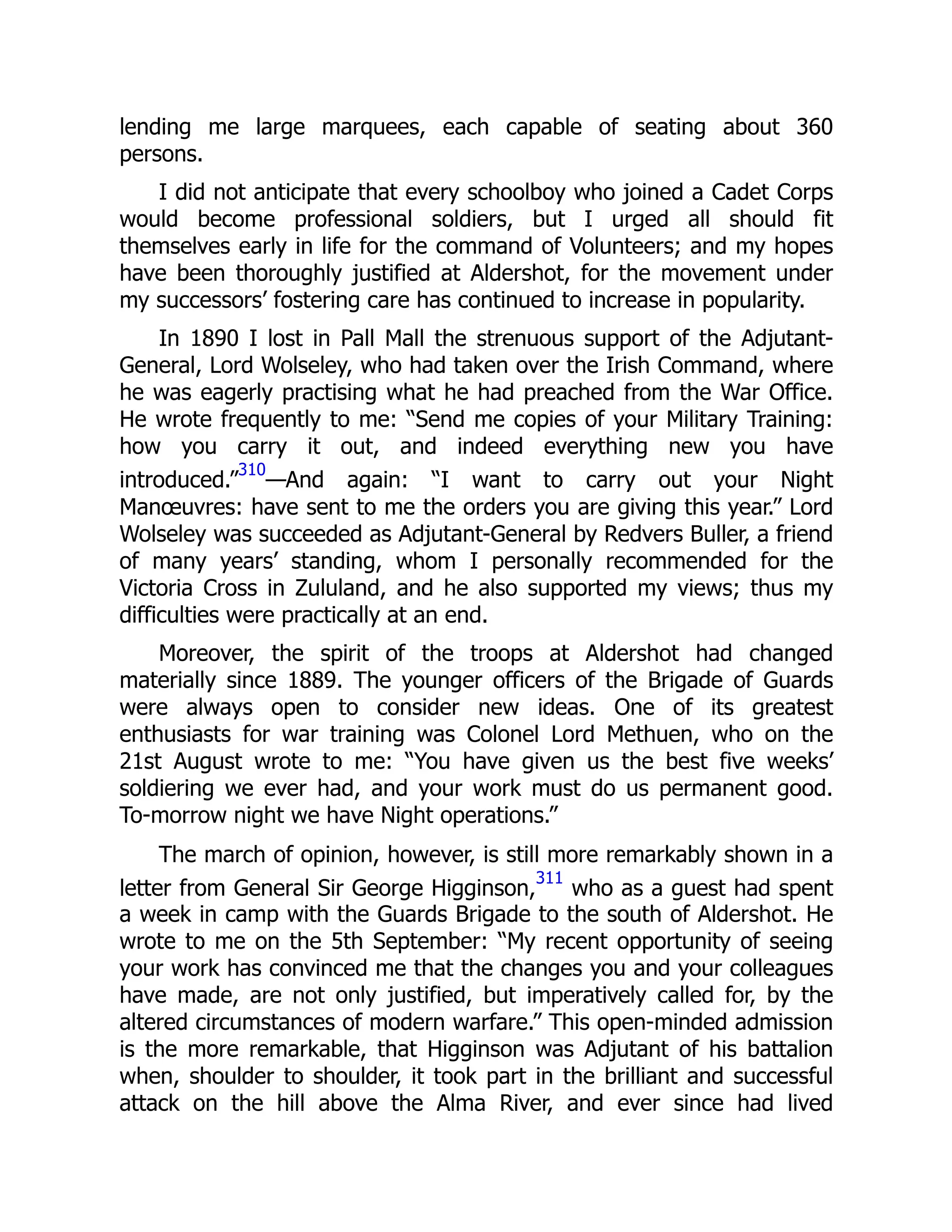 lending me large marquees, each capable of seating about 360
persons.
I did not anticipate that every schoolboy who joined a Cadet Corps
would become professional soldiers, but I urged all should fit
themselves early in life for the command of Volunteers; and my hopes
have been thoroughly justified at Aldershot, for the movement under
my successors’ fostering care has continued to increase in popularity.
In 1890 I lost in Pall Mall the strenuous support of the Adjutant-
General, Lord Wolseley, who had taken over the Irish Command, where
he was eagerly practising what he had preached from the War Office.
He wrote frequently to me: “Send me copies of your Military Training:
how you carry it out, and indeed everything new you have
introduced.”
310
—And again: “I want to carry out your Night
Manœuvres: have sent to me the orders you are giving this year.” Lord
Wolseley was succeeded as Adjutant-General by Redvers Buller, a friend
of many years’ standing, whom I personally recommended for the
Victoria Cross in Zululand, and he also supported my views; thus my
difficulties were practically at an end.
Moreover, the spirit of the troops at Aldershot had changed
materially since 1889. The younger officers of the Brigade of Guards
were always open to consider new ideas. One of its greatest
enthusiasts for war training was Colonel Lord Methuen, who on the
21st August wrote to me: “You have given us the best five weeks’
soldiering we ever had, and your work must do us permanent good.
To-morrow night we have Night operations.”
The march of opinion, however, is still more remarkably shown in a
letter from General Sir George Higginson,
311
who as a guest had spent
a week in camp with the Guards Brigade to the south of Aldershot. He
wrote to me on the 5th September: “My recent opportunity of seeing
your work has convinced me that the changes you and your colleagues
have made, are not only justified, but imperatively called for, by the
altered circumstances of modern warfare.” This open-minded admission
is the more remarkable, that Higginson was Adjutant of his battalion
when, shoulder to shoulder, it took part in the brilliant and successful
attack on the hill above the Alma River, and ever since had lived
 