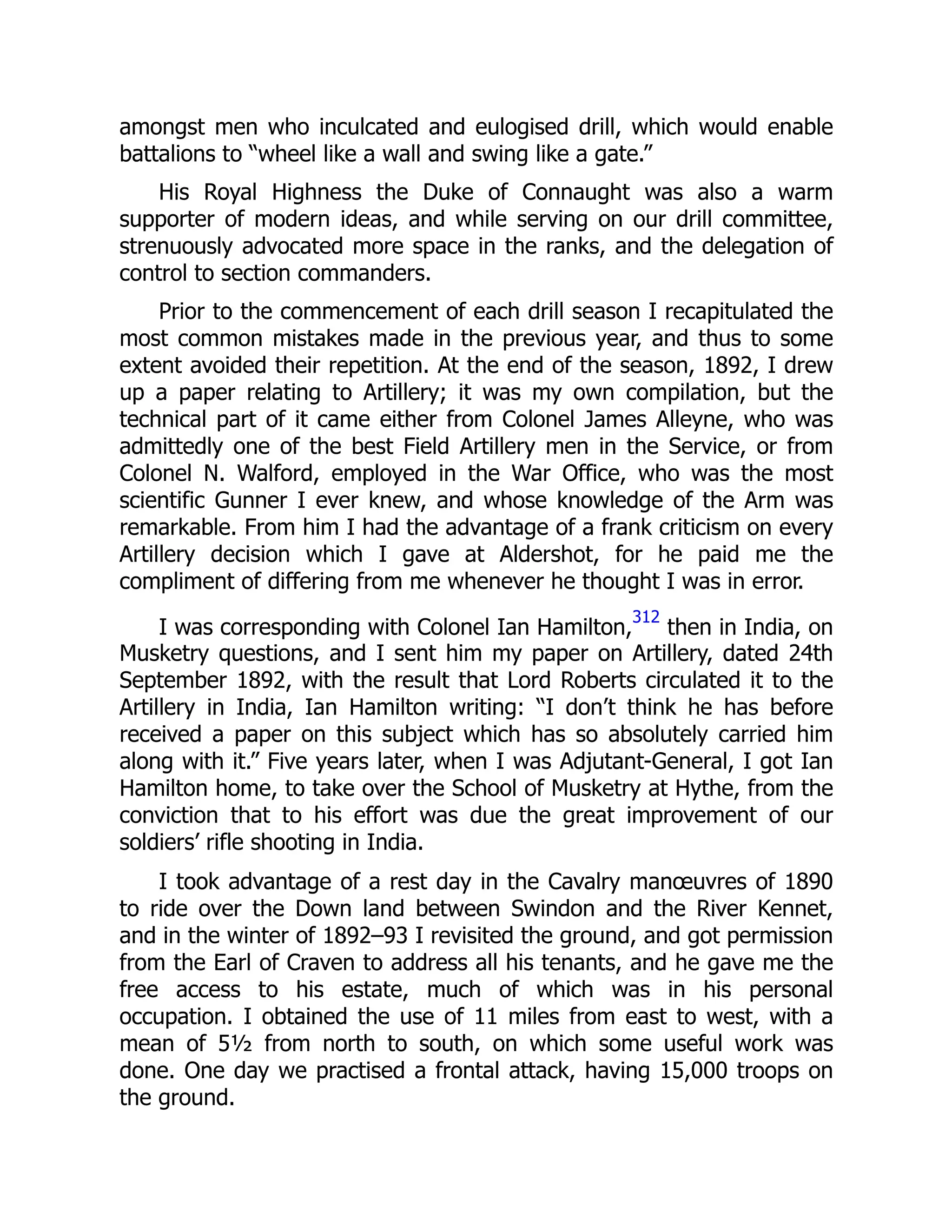 amongst men who inculcated and eulogised drill, which would enable
battalions to “wheel like a wall and swing like a gate.”
His Royal Highness the Duke of Connaught was also a warm
supporter of modern ideas, and while serving on our drill committee,
strenuously advocated more space in the ranks, and the delegation of
control to section commanders.
Prior to the commencement of each drill season I recapitulated the
most common mistakes made in the previous year, and thus to some
extent avoided their repetition. At the end of the season, 1892, I drew
up a paper relating to Artillery; it was my own compilation, but the
technical part of it came either from Colonel James Alleyne, who was
admittedly one of the best Field Artillery men in the Service, or from
Colonel N. Walford, employed in the War Office, who was the most
scientific Gunner I ever knew, and whose knowledge of the Arm was
remarkable. From him I had the advantage of a frank criticism on every
Artillery decision which I gave at Aldershot, for he paid me the
compliment of differing from me whenever he thought I was in error.
I was corresponding with Colonel Ian Hamilton,
312
then in India, on
Musketry questions, and I sent him my paper on Artillery, dated 24th
September 1892, with the result that Lord Roberts circulated it to the
Artillery in India, Ian Hamilton writing: “I don’t think he has before
received a paper on this subject which has so absolutely carried him
along with it.” Five years later, when I was Adjutant-General, I got Ian
Hamilton home, to take over the School of Musketry at Hythe, from the
conviction that to his effort was due the great improvement of our
soldiers’ rifle shooting in India.
I took advantage of a rest day in the Cavalry manœuvres of 1890
to ride over the Down land between Swindon and the River Kennet,
and in the winter of 1892–93 I revisited the ground, and got permission
from the Earl of Craven to address all his tenants, and he gave me the
free access to his estate, much of which was in his personal
occupation. I obtained the use of 11 miles from east to west, with a
mean of 5½ from north to south, on which some useful work was
done. One day we practised a frontal attack, having 15,000 troops on
the ground.
 