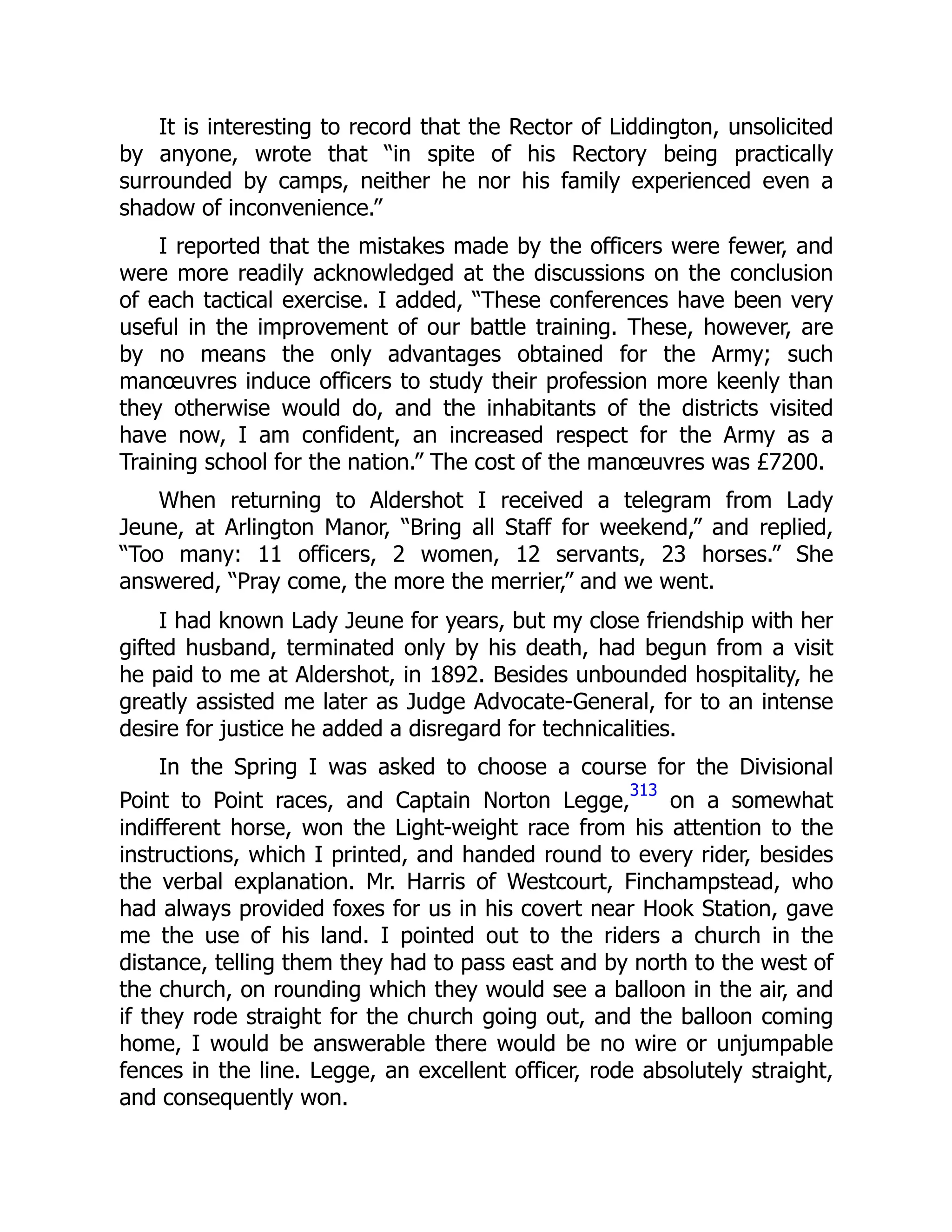 It is interesting to record that the Rector of Liddington, unsolicited
by anyone, wrote that “in spite of his Rectory being practically
surrounded by camps, neither he nor his family experienced even a
shadow of inconvenience.”
I reported that the mistakes made by the officers were fewer, and
were more readily acknowledged at the discussions on the conclusion
of each tactical exercise. I added, “These conferences have been very
useful in the improvement of our battle training. These, however, are
by no means the only advantages obtained for the Army; such
manœuvres induce officers to study their profession more keenly than
they otherwise would do, and the inhabitants of the districts visited
have now, I am confident, an increased respect for the Army as a
Training school for the nation.” The cost of the manœuvres was £7200.
When returning to Aldershot I received a telegram from Lady
Jeune, at Arlington Manor, “Bring all Staff for weekend,” and replied,
“Too many: 11 officers, 2 women, 12 servants, 23 horses.” She
answered, “Pray come, the more the merrier,” and we went.
I had known Lady Jeune for years, but my close friendship with her
gifted husband, terminated only by his death, had begun from a visit
he paid to me at Aldershot, in 1892. Besides unbounded hospitality, he
greatly assisted me later as Judge Advocate-General, for to an intense
desire for justice he added a disregard for technicalities.
In the Spring I was asked to choose a course for the Divisional
Point to Point races, and Captain Norton Legge,
313
on a somewhat
indifferent horse, won the Light-weight race from his attention to the
instructions, which I printed, and handed round to every rider, besides
the verbal explanation. Mr. Harris of Westcourt, Finchampstead, who
had always provided foxes for us in his covert near Hook Station, gave
me the use of his land. I pointed out to the riders a church in the
distance, telling them they had to pass east and by north to the west of
the church, on rounding which they would see a balloon in the air, and
if they rode straight for the church going out, and the balloon coming
home, I would be answerable there would be no wire or unjumpable
fences in the line. Legge, an excellent officer, rode absolutely straight,
and consequently won.
 