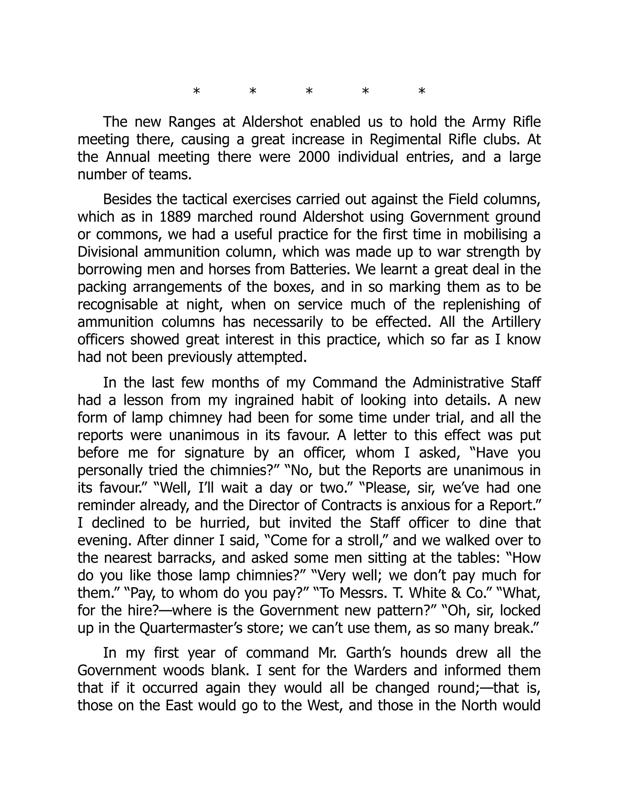 * * * * *
The new Ranges at Aldershot enabled us to hold the Army Rifle
meeting there, causing a great increase in Regimental Rifle clubs. At
the Annual meeting there were 2000 individual entries, and a large
number of teams.
Besides the tactical exercises carried out against the Field columns,
which as in 1889 marched round Aldershot using Government ground
or commons, we had a useful practice for the first time in mobilising a
Divisional ammunition column, which was made up to war strength by
borrowing men and horses from Batteries. We learnt a great deal in the
packing arrangements of the boxes, and in so marking them as to be
recognisable at night, when on service much of the replenishing of
ammunition columns has necessarily to be effected. All the Artillery
officers showed great interest in this practice, which so far as I know
had not been previously attempted.
In the last few months of my Command the Administrative Staff
had a lesson from my ingrained habit of looking into details. A new
form of lamp chimney had been for some time under trial, and all the
reports were unanimous in its favour. A letter to this effect was put
before me for signature by an officer, whom I asked, “Have you
personally tried the chimnies?” “No, but the Reports are unanimous in
its favour.” “Well, I’ll wait a day or two.” “Please, sir, we’ve had one
reminder already, and the Director of Contracts is anxious for a Report.”
I declined to be hurried, but invited the Staff officer to dine that
evening. After dinner I said, “Come for a stroll,” and we walked over to
the nearest barracks, and asked some men sitting at the tables: “How
do you like those lamp chimnies?” “Very well; we don’t pay much for
them.” “Pay, to whom do you pay?” “To Messrs. T. White & Co.” “What,
for the hire?—where is the Government new pattern?” “Oh, sir, locked
up in the Quartermaster’s store; we can’t use them, as so many break.”
In my first year of command Mr. Garth’s hounds drew all the
Government woods blank. I sent for the Warders and informed them
that if it occurred again they would all be changed round;—that is,
those on the East would go to the West, and those in the North would
 