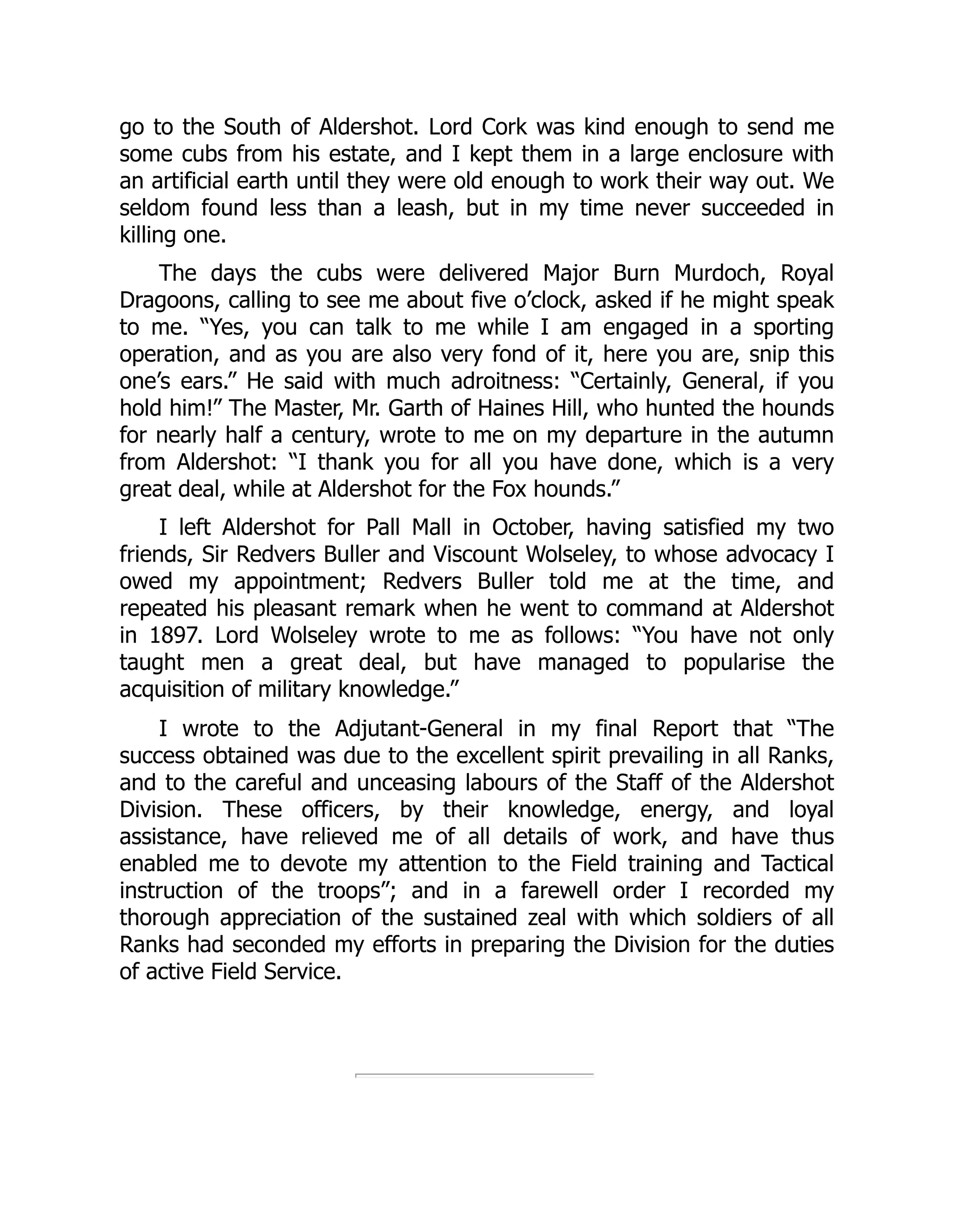go to the South of Aldershot. Lord Cork was kind enough to send me
some cubs from his estate, and I kept them in a large enclosure with
an artificial earth until they were old enough to work their way out. We
seldom found less than a leash, but in my time never succeeded in
killing one.
The days the cubs were delivered Major Burn Murdoch, Royal
Dragoons, calling to see me about five o’clock, asked if he might speak
to me. “Yes, you can talk to me while I am engaged in a sporting
operation, and as you are also very fond of it, here you are, snip this
one’s ears.” He said with much adroitness: “Certainly, General, if you
hold him!” The Master, Mr. Garth of Haines Hill, who hunted the hounds
for nearly half a century, wrote to me on my departure in the autumn
from Aldershot: “I thank you for all you have done, which is a very
great deal, while at Aldershot for the Fox hounds.”
I left Aldershot for Pall Mall in October, having satisfied my two
friends, Sir Redvers Buller and Viscount Wolseley, to whose advocacy I
owed my appointment; Redvers Buller told me at the time, and
repeated his pleasant remark when he went to command at Aldershot
in 1897. Lord Wolseley wrote to me as follows: “You have not only
taught men a great deal, but have managed to popularise the
acquisition of military knowledge.”
I wrote to the Adjutant-General in my final Report that “The
success obtained was due to the excellent spirit prevailing in all Ranks,
and to the careful and unceasing labours of the Staff of the Aldershot
Division. These officers, by their knowledge, energy, and loyal
assistance, have relieved me of all details of work, and have thus
enabled me to devote my attention to the Field training and Tactical
instruction of the troops”; and in a farewell order I recorded my
thorough appreciation of the sustained zeal with which soldiers of all
Ranks had seconded my efforts in preparing the Division for the duties
of active Field Service.
 