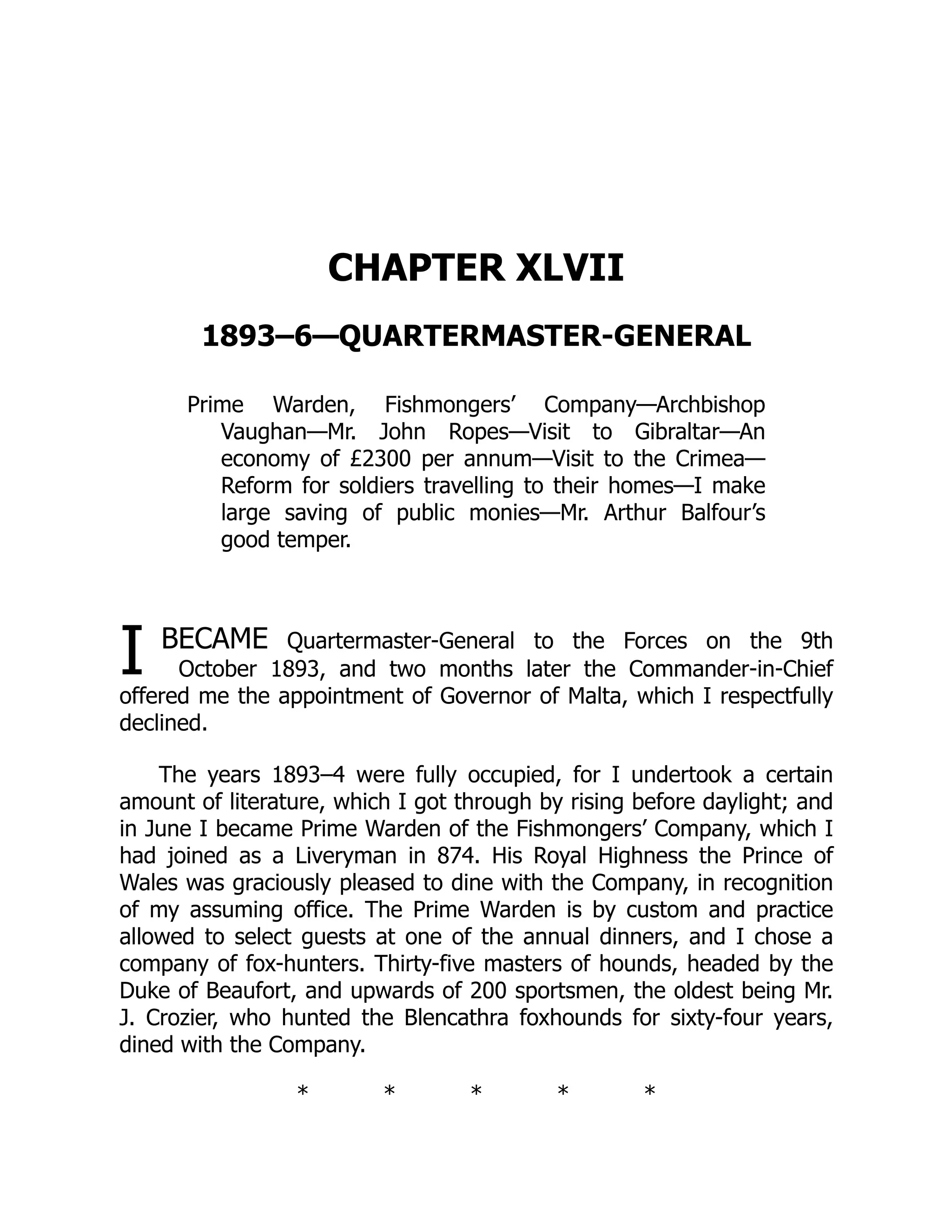 I
CHAPTER XLVII
1893–6—QUARTERMASTER-GENERAL
Prime Warden, Fishmongers’ Company—Archbishop
Vaughan—Mr. John Ropes—Visit to Gibraltar—An
economy of £2300 per annum—Visit to the Crimea—
Reform for soldiers travelling to their homes—I make
large saving of public monies—Mr. Arthur Balfour’s
good temper.
BECAME Quartermaster-General to the Forces on the 9th
October 1893, and two months later the Commander-in-Chief
offered me the appointment of Governor of Malta, which I respectfully
declined.
The years 1893–4 were fully occupied, for I undertook a certain
amount of literature, which I got through by rising before daylight; and
in June I became Prime Warden of the Fishmongers’ Company, which I
had joined as a Liveryman in 874. His Royal Highness the Prince of
Wales was graciously pleased to dine with the Company, in recognition
of my assuming office. The Prime Warden is by custom and practice
allowed to select guests at one of the annual dinners, and I chose a
company of fox-hunters. Thirty-five masters of hounds, headed by the
Duke of Beaufort, and upwards of 200 sportsmen, the oldest being Mr.
J. Crozier, who hunted the Blencathra foxhounds for sixty-four years,
dined with the Company.
* * * * *
 