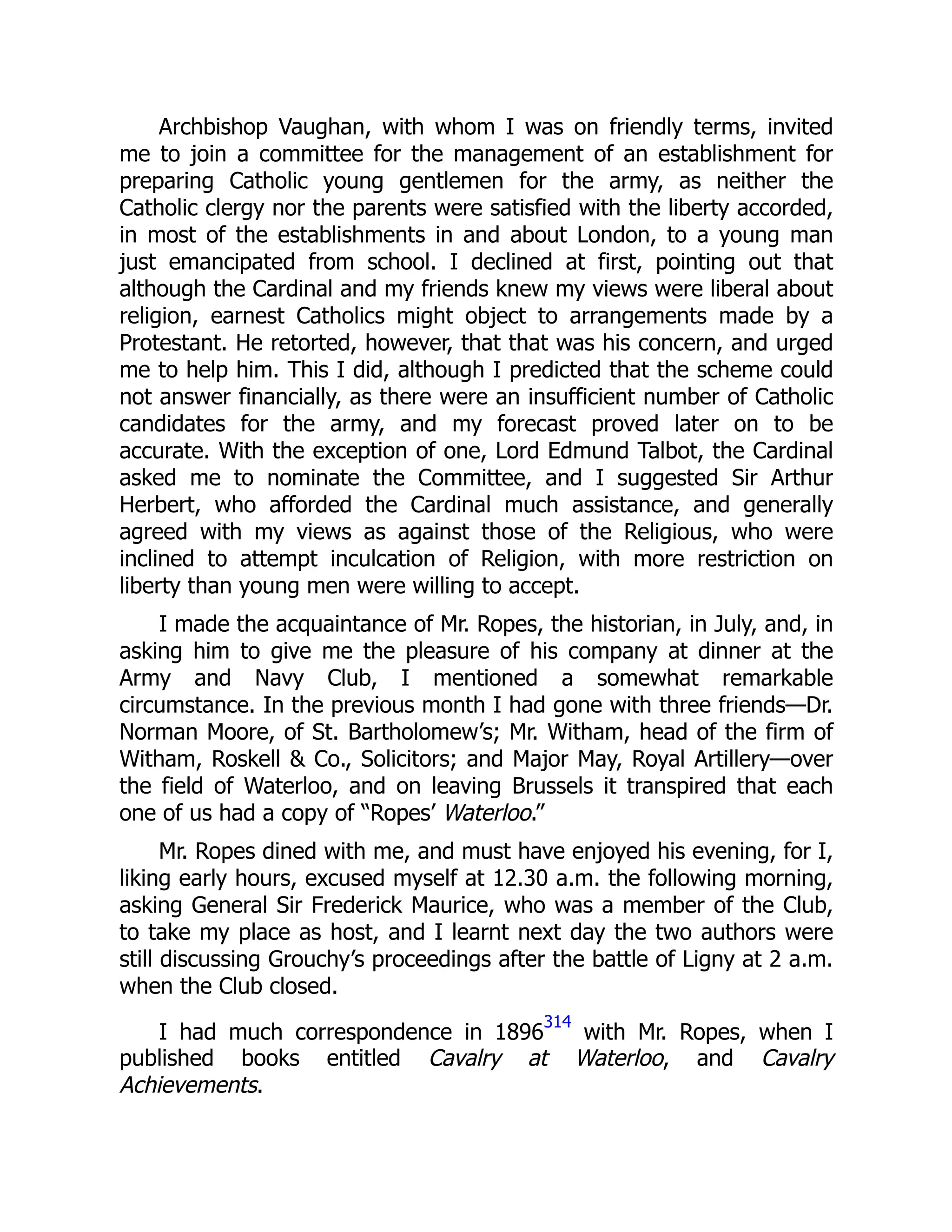 Archbishop Vaughan, with whom I was on friendly terms, invited
me to join a committee for the management of an establishment for
preparing Catholic young gentlemen for the army, as neither the
Catholic clergy nor the parents were satisfied with the liberty accorded,
in most of the establishments in and about London, to a young man
just emancipated from school. I declined at first, pointing out that
although the Cardinal and my friends knew my views were liberal about
religion, earnest Catholics might object to arrangements made by a
Protestant. He retorted, however, that that was his concern, and urged
me to help him. This I did, although I predicted that the scheme could
not answer financially, as there were an insufficient number of Catholic
candidates for the army, and my forecast proved later on to be
accurate. With the exception of one, Lord Edmund Talbot, the Cardinal
asked me to nominate the Committee, and I suggested Sir Arthur
Herbert, who afforded the Cardinal much assistance, and generally
agreed with my views as against those of the Religious, who were
inclined to attempt inculcation of Religion, with more restriction on
liberty than young men were willing to accept.
I made the acquaintance of Mr. Ropes, the historian, in July, and, in
asking him to give me the pleasure of his company at dinner at the
Army and Navy Club, I mentioned a somewhat remarkable
circumstance. In the previous month I had gone with three friends—Dr.
Norman Moore, of St. Bartholomew’s; Mr. Witham, head of the firm of
Witham, Roskell & Co., Solicitors; and Major May, Royal Artillery—over
the field of Waterloo, and on leaving Brussels it transpired that each
one of us had a copy of “Ropes’ Waterloo.”
Mr. Ropes dined with me, and must have enjoyed his evening, for I,
liking early hours, excused myself at 12.30 a.m. the following morning,
asking General Sir Frederick Maurice, who was a member of the Club,
to take my place as host, and I learnt next day the two authors were
still discussing Grouchy’s proceedings after the battle of Ligny at 2 a.m.
when the Club closed.
I had much correspondence in 1896
314
with Mr. Ropes, when I
published books entitled Cavalry at Waterloo, and Cavalry
Achievements.
 