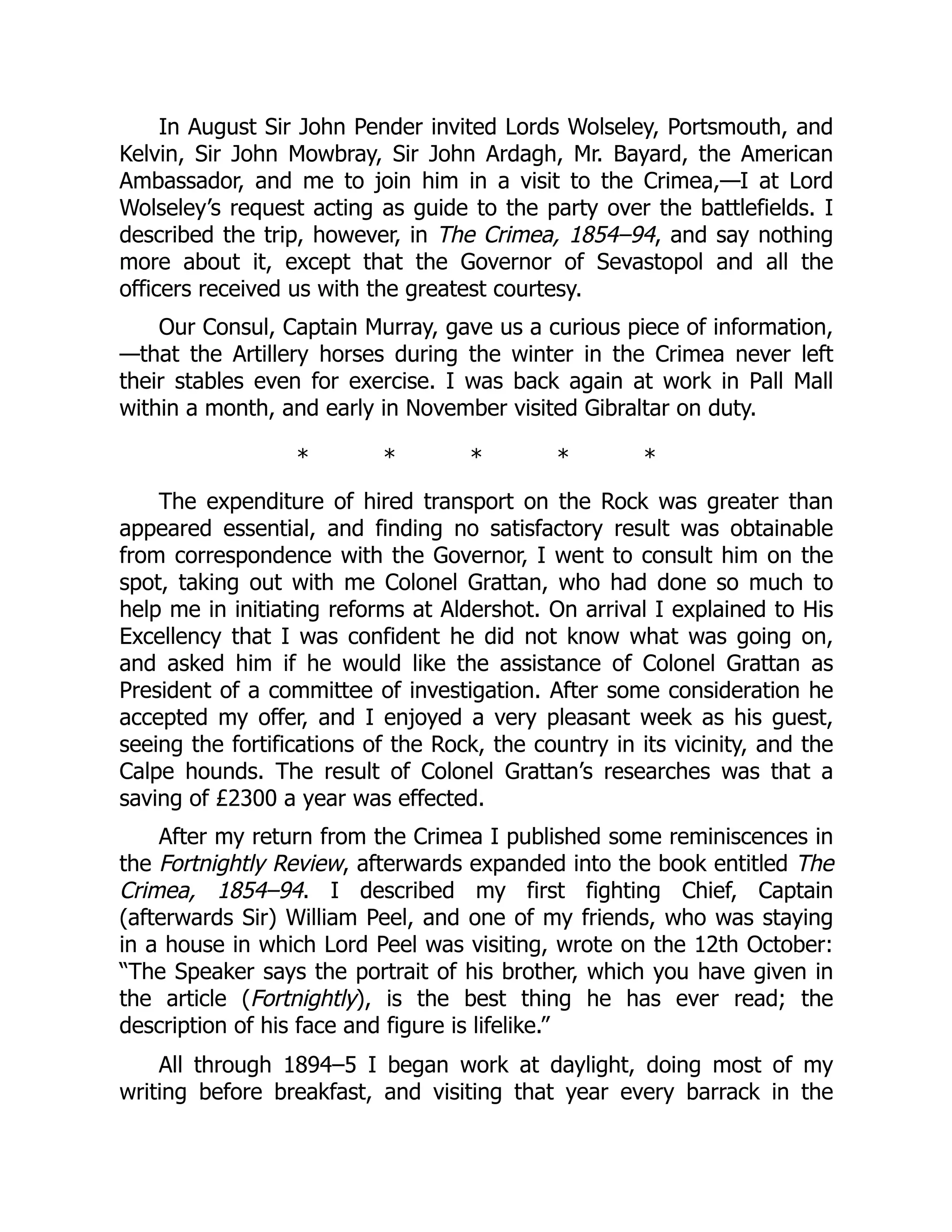 In August Sir John Pender invited Lords Wolseley, Portsmouth, and
Kelvin, Sir John Mowbray, Sir John Ardagh, Mr. Bayard, the American
Ambassador, and me to join him in a visit to the Crimea,—I at Lord
Wolseley’s request acting as guide to the party over the battlefields. I
described the trip, however, in The Crimea, 1854–94, and say nothing
more about it, except that the Governor of Sevastopol and all the
officers received us with the greatest courtesy.
Our Consul, Captain Murray, gave us a curious piece of information,
—that the Artillery horses during the winter in the Crimea never left
their stables even for exercise. I was back again at work in Pall Mall
within a month, and early in November visited Gibraltar on duty.
* * * * *
The expenditure of hired transport on the Rock was greater than
appeared essential, and finding no satisfactory result was obtainable
from correspondence with the Governor, I went to consult him on the
spot, taking out with me Colonel Grattan, who had done so much to
help me in initiating reforms at Aldershot. On arrival I explained to His
Excellency that I was confident he did not know what was going on,
and asked him if he would like the assistance of Colonel Grattan as
President of a committee of investigation. After some consideration he
accepted my offer, and I enjoyed a very pleasant week as his guest,
seeing the fortifications of the Rock, the country in its vicinity, and the
Calpe hounds. The result of Colonel Grattan’s researches was that a
saving of £2300 a year was effected.
After my return from the Crimea I published some reminiscences in
the Fortnightly Review, afterwards expanded into the book entitled The
Crimea, 1854–94. I described my first fighting Chief, Captain
(afterwards Sir) William Peel, and one of my friends, who was staying
in a house in which Lord Peel was visiting, wrote on the 12th October:
“The Speaker says the portrait of his brother, which you have given in
the article (Fortnightly), is the best thing he has ever read; the
description of his face and figure is lifelike.”
All through 1894–5 I began work at daylight, doing most of my
writing before breakfast, and visiting that year every barrack in the
 