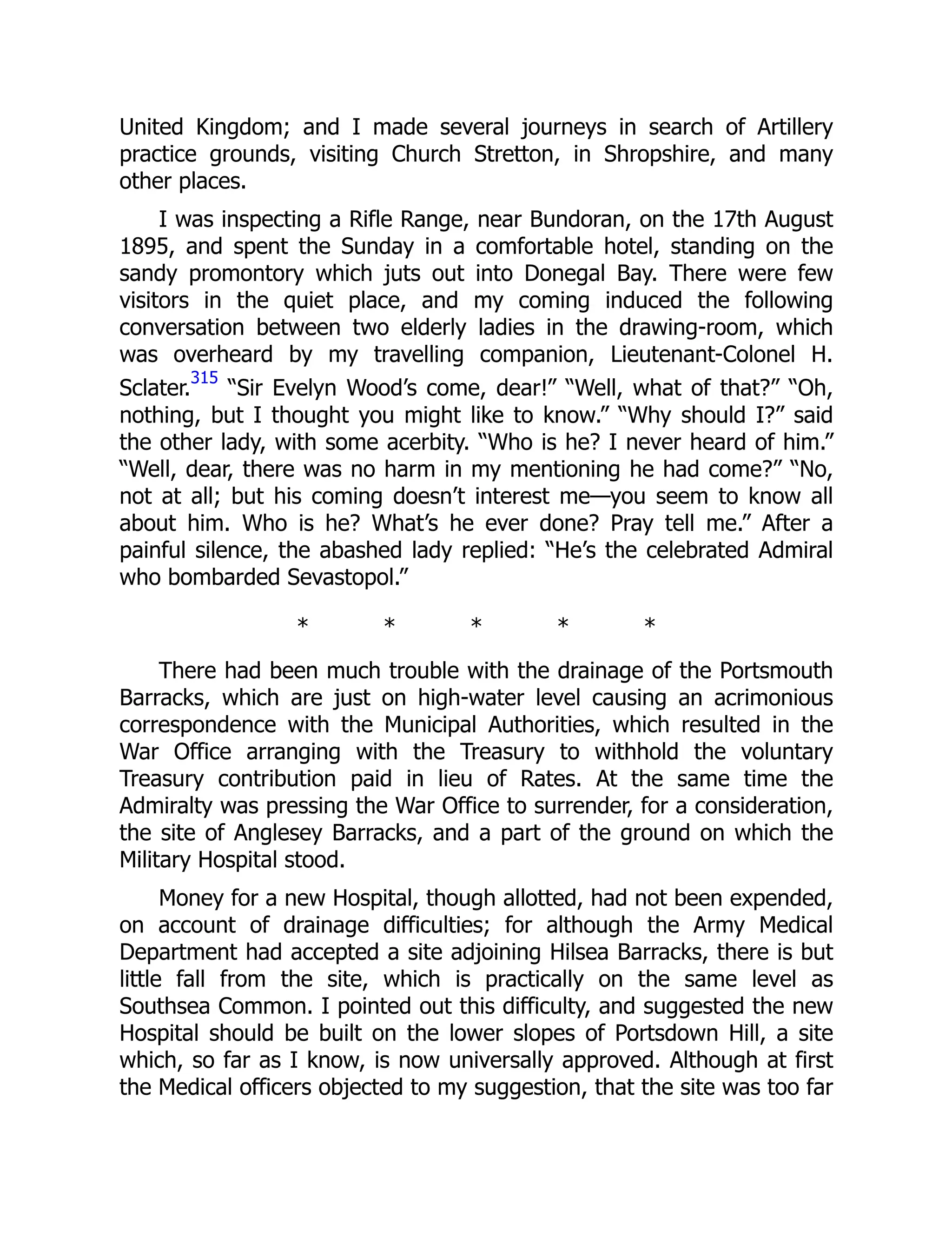 United Kingdom; and I made several journeys in search of Artillery
practice grounds, visiting Church Stretton, in Shropshire, and many
other places.
I was inspecting a Rifle Range, near Bundoran, on the 17th August
1895, and spent the Sunday in a comfortable hotel, standing on the
sandy promontory which juts out into Donegal Bay. There were few
visitors in the quiet place, and my coming induced the following
conversation between two elderly ladies in the drawing-room, which
was overheard by my travelling companion, Lieutenant-Colonel H.
Sclater.
315
“Sir Evelyn Wood’s come, dear!” “Well, what of that?” “Oh,
nothing, but I thought you might like to know.” “Why should I?” said
the other lady, with some acerbity. “Who is he? I never heard of him.”
“Well, dear, there was no harm in my mentioning he had come?” “No,
not at all; but his coming doesn’t interest me—you seem to know all
about him. Who is he? What’s he ever done? Pray tell me.” After a
painful silence, the abashed lady replied: “He’s the celebrated Admiral
who bombarded Sevastopol.”
* * * * *
There had been much trouble with the drainage of the Portsmouth
Barracks, which are just on high-water level causing an acrimonious
correspondence with the Municipal Authorities, which resulted in the
War Office arranging with the Treasury to withhold the voluntary
Treasury contribution paid in lieu of Rates. At the same time the
Admiralty was pressing the War Office to surrender, for a consideration,
the site of Anglesey Barracks, and a part of the ground on which the
Military Hospital stood.
Money for a new Hospital, though allotted, had not been expended,
on account of drainage difficulties; for although the Army Medical
Department had accepted a site adjoining Hilsea Barracks, there is but
little fall from the site, which is practically on the same level as
Southsea Common. I pointed out this difficulty, and suggested the new
Hospital should be built on the lower slopes of Portsdown Hill, a site
which, so far as I know, is now universally approved. Although at first
the Medical officers objected to my suggestion, that the site was too far
 