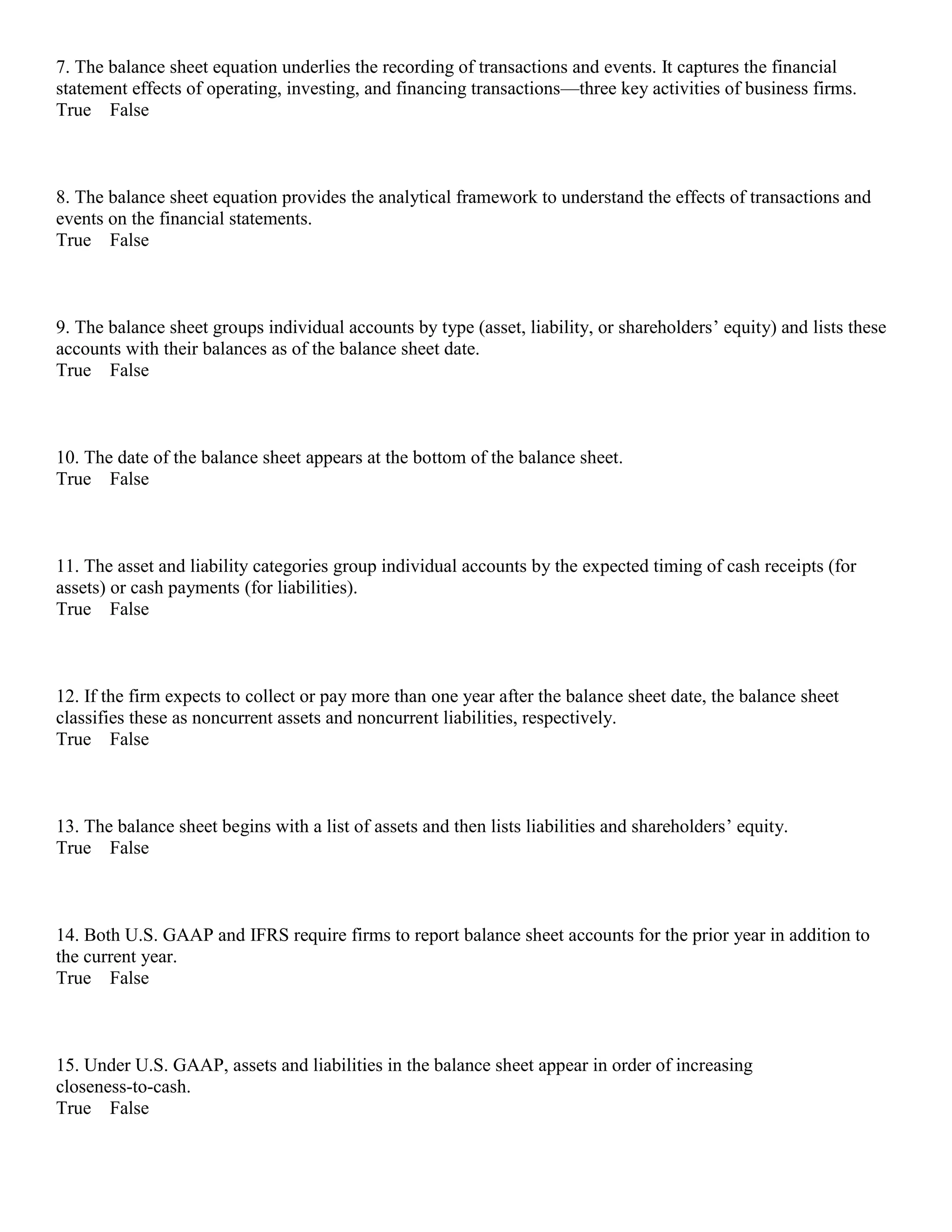 7. The balance sheet equation underlies the recording of transactions and events. It captures the financial
statement effects of operating, investing, and financing transactions—three key activities of business firms.
True False
8. The balance sheet equation provides the analytical framework to understand the effects of transactions and
events on the financial statements.
True False
9. The balance sheet groups individual accounts by type (asset, liability, or shareholders’ equity) and lists these
accounts with their balances as of the balance sheet date.
True False
10. The date of the balance sheet appears at the bottom of the balance sheet.
True False
11. The asset and liability categories group individual accounts by the expected timing of cash receipts (for
assets) or cash payments (for liabilities).
True False
12. If the firm expects to collect or pay more than one year after the balance sheet date, the balance sheet
classifies these as noncurrent assets and noncurrent liabilities, respectively.
True False
13. The balance sheet begins with a list of assets and then lists liabilities and shareholders’ equity.
True False
14. Both U.S. GAAP and IFRS require firms to report balance sheet accounts for the prior year in addition to
the current year.
True False
15. Under U.S. GAAP, assets and liabilities in the balance sheet appear in order of increasing
closeness-to-cash.
True False
 