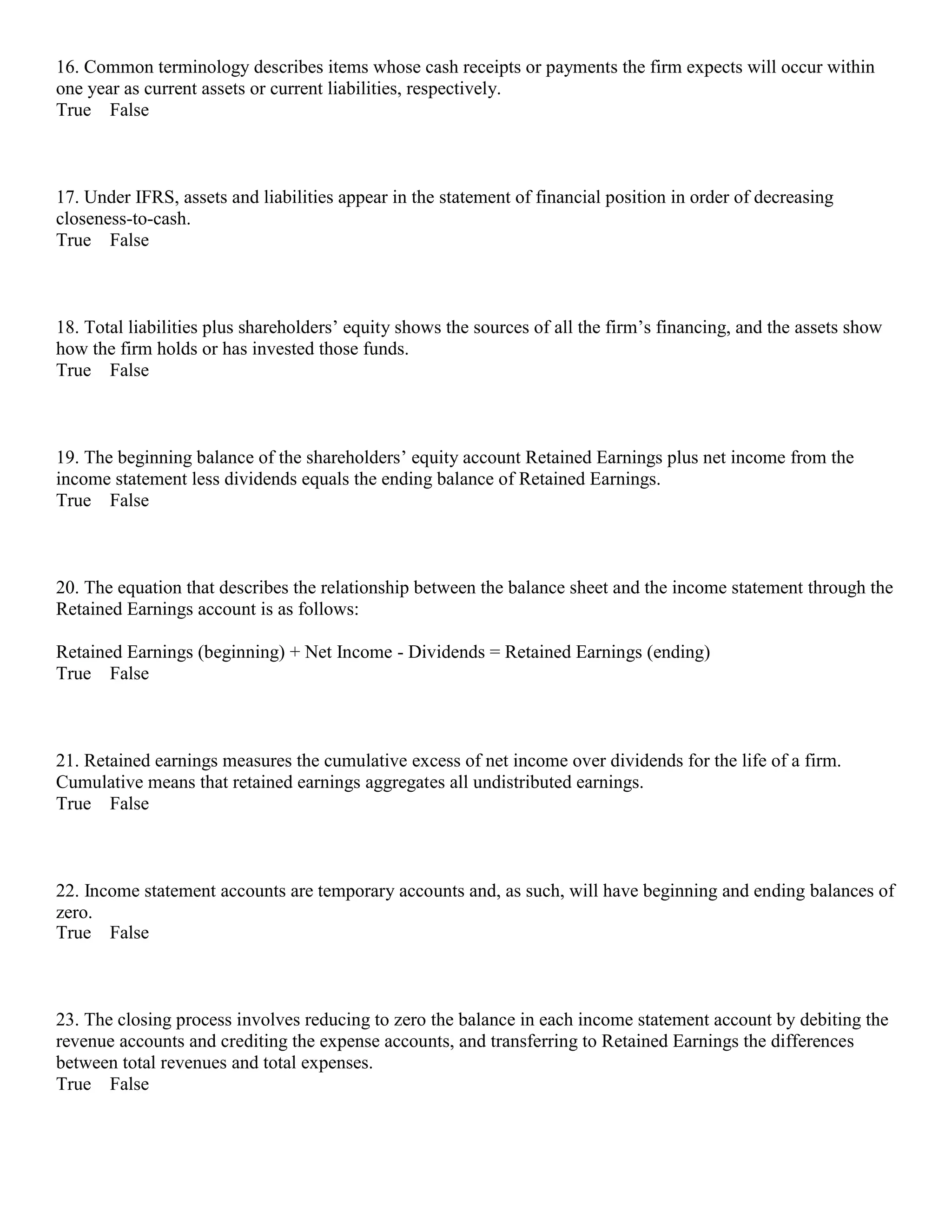 16. Common terminology describes items whose cash receipts or payments the firm expects will occur within
one year as current assets or current liabilities, respectively.
True False
17. Under IFRS, assets and liabilities appear in the statement of financial position in order of decreasing
closeness-to-cash.
True False
18. Total liabilities plus shareholders’ equity shows the sources of all the firm’s financing, and the assets show
how the firm holds or has invested those funds.
True False
19. The beginning balance of the shareholders’ equity account Retained Earnings plus net income from the
income statement less dividends equals the ending balance of Retained Earnings.
True False
20. The equation that describes the relationship between the balance sheet and the income statement through the
Retained Earnings account is as follows:
Retained Earnings (beginning) + Net Income - Dividends = Retained Earnings (ending)
True False
21. Retained earnings measures the cumulative excess of net income over dividends for the life of a firm.
Cumulative means that retained earnings aggregates all undistributed earnings.
True False
22. Income statement accounts are temporary accounts and, as such, will have beginning and ending balances of
zero.
True False
23. The closing process involves reducing to zero the balance in each income statement account by debiting the
revenue accounts and crediting the expense accounts, and transferring to Retained Earnings the differences
between total revenues and total expenses.
True False
 