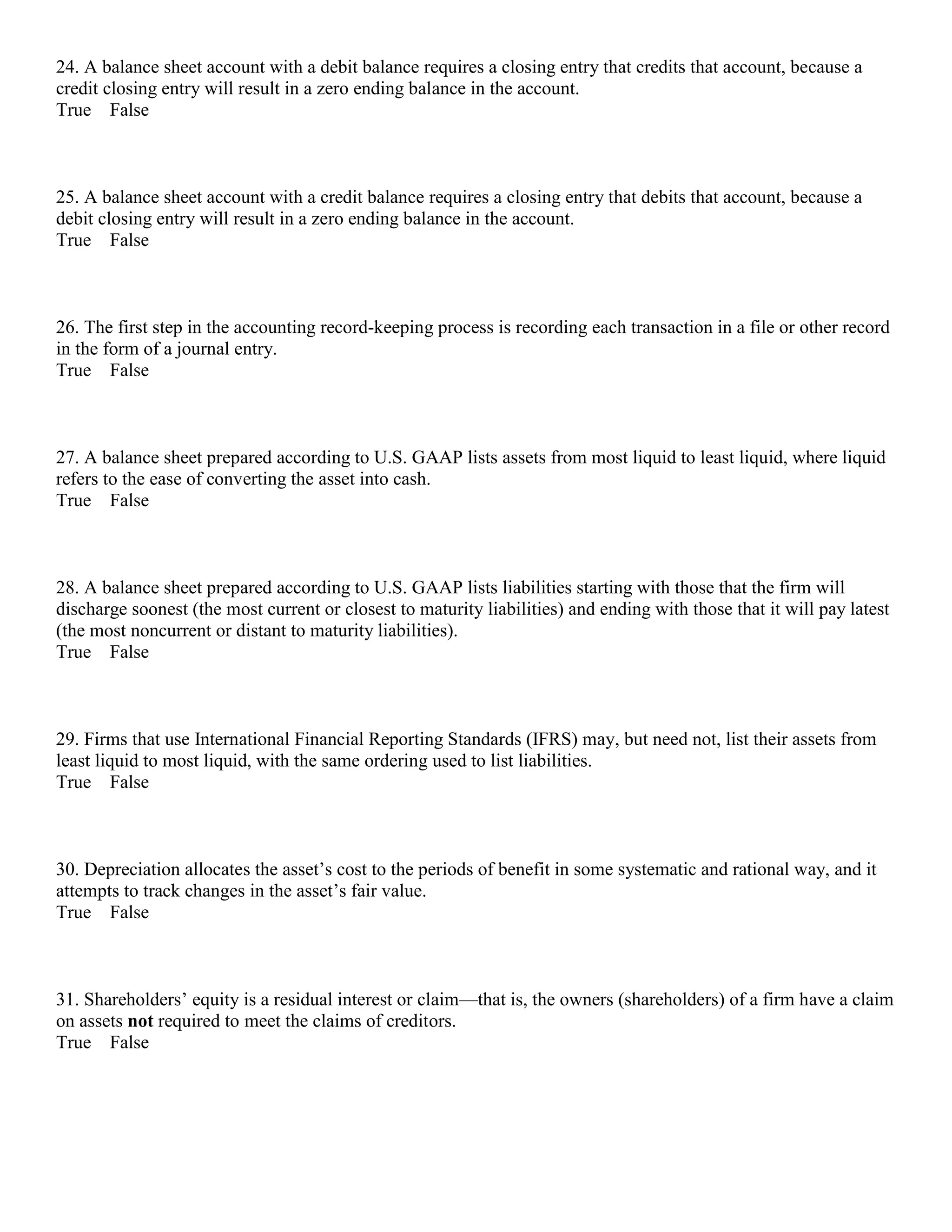 24. A balance sheet account with a debit balance requires a closing entry that credits that account, because a
credit closing entry will result in a zero ending balance in the account.
True False
25. A balance sheet account with a credit balance requires a closing entry that debits that account, because a
debit closing entry will result in a zero ending balance in the account.
True False
26. The first step in the accounting record-keeping process is recording each transaction in a file or other record
in the form of a journal entry.
True False
27. A balance sheet prepared according to U.S. GAAP lists assets from most liquid to least liquid, where liquid
refers to the ease of converting the asset into cash.
True False
28. A balance sheet prepared according to U.S. GAAP lists liabilities starting with those that the firm will
discharge soonest (the most current or closest to maturity liabilities) and ending with those that it will pay latest
(the most noncurrent or distant to maturity liabilities).
True False
29. Firms that use International Financial Reporting Standards (IFRS) may, but need not, list their assets from
least liquid to most liquid, with the same ordering used to list liabilities.
True False
30. Depreciation allocates the asset’s cost to the periods of benefit in some systematic and rational way, and it
attempts to track changes in the asset’s fair value.
True False
31. Shareholders’ equity is a residual interest or claim—that is, the owners (shareholders) of a firm have a claim
on assets not required to meet the claims of creditors.
True False
 