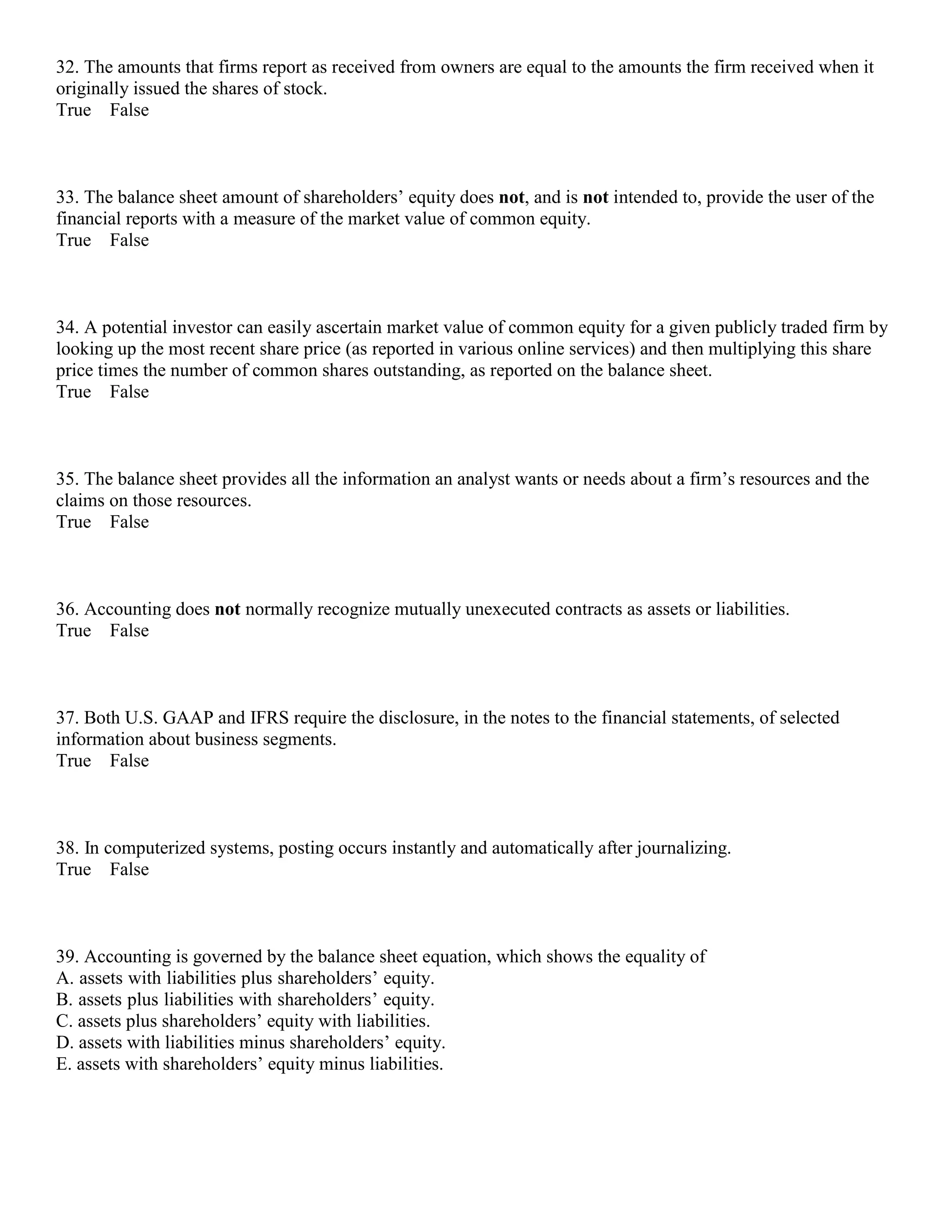 32. The amounts that firms report as received from owners are equal to the amounts the firm received when it
originally issued the shares of stock.
True False
33. The balance sheet amount of shareholders’ equity does not, and is not intended to, provide the user of the
financial reports with a measure of the market value of common equity.
True False
34. A potential investor can easily ascertain market value of common equity for a given publicly traded firm by
looking up the most recent share price (as reported in various online services) and then multiplying this share
price times the number of common shares outstanding, as reported on the balance sheet.
True False
35. The balance sheet provides all the information an analyst wants or needs about a firm’s resources and the
claims on those resources.
True False
36. Accounting does not normally recognize mutually unexecuted contracts as assets or liabilities.
True False
37. Both U.S. GAAP and IFRS require the disclosure, in the notes to the financial statements, of selected
information about business segments.
True False
38. In computerized systems, posting occurs instantly and automatically after journalizing.
True False
39. Accounting is governed by the balance sheet equation, which shows the equality of
A. assets with liabilities plus shareholders’ equity.
B. assets plus liabilities with shareholders’ equity.
C. assets plus shareholders’ equity with liabilities.
D. assets with liabilities minus shareholders’ equity.
E. assets with shareholders’ equity minus liabilities.
 