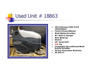 Used Unit # 18863
 2010 Advance X26C S/N#
1000036623
 Factory Reconditioned
 Walk Behind Scrubber
 W/ Built In Charger
 New Batteries
 Electric
 26” Scrub Path
 324 Hrs
 Completely Reconditioned Walk
Behind Scrubber
 60 Day Powertrain Warranty
 $5,843.17
 