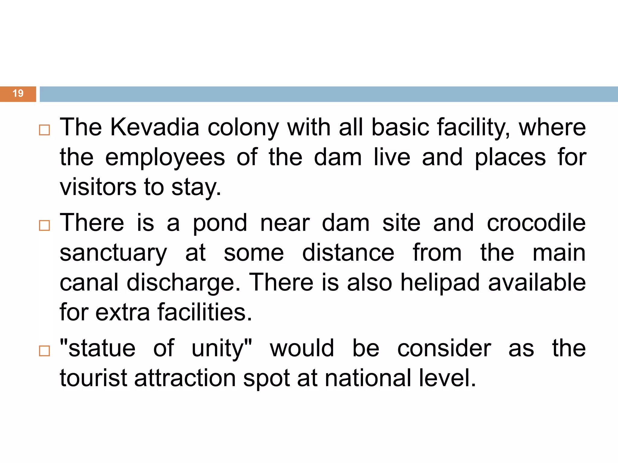  The Kevadia colony with all basic facility, where
the employees of the dam live and places for
visitors to stay.
 There is a pond near dam site and crocodile
sanctuary at some distance from the main
canal discharge. There is also helipad available
for extra facilities.
 "statue of unity" would be consider as the
tourist attraction spot at national level.
19
 