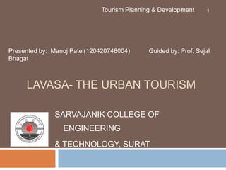 LAVASA- THE URBAN TOURISM
SARVAJANIK COLLEGE OF
ENGINEERING
& TECHNOLOGY, SURAT
Presented by: Manoj Patel(120420748004) Guided by: Prof. Sejal
Bhagat
Tourism Planning & Development 1
 