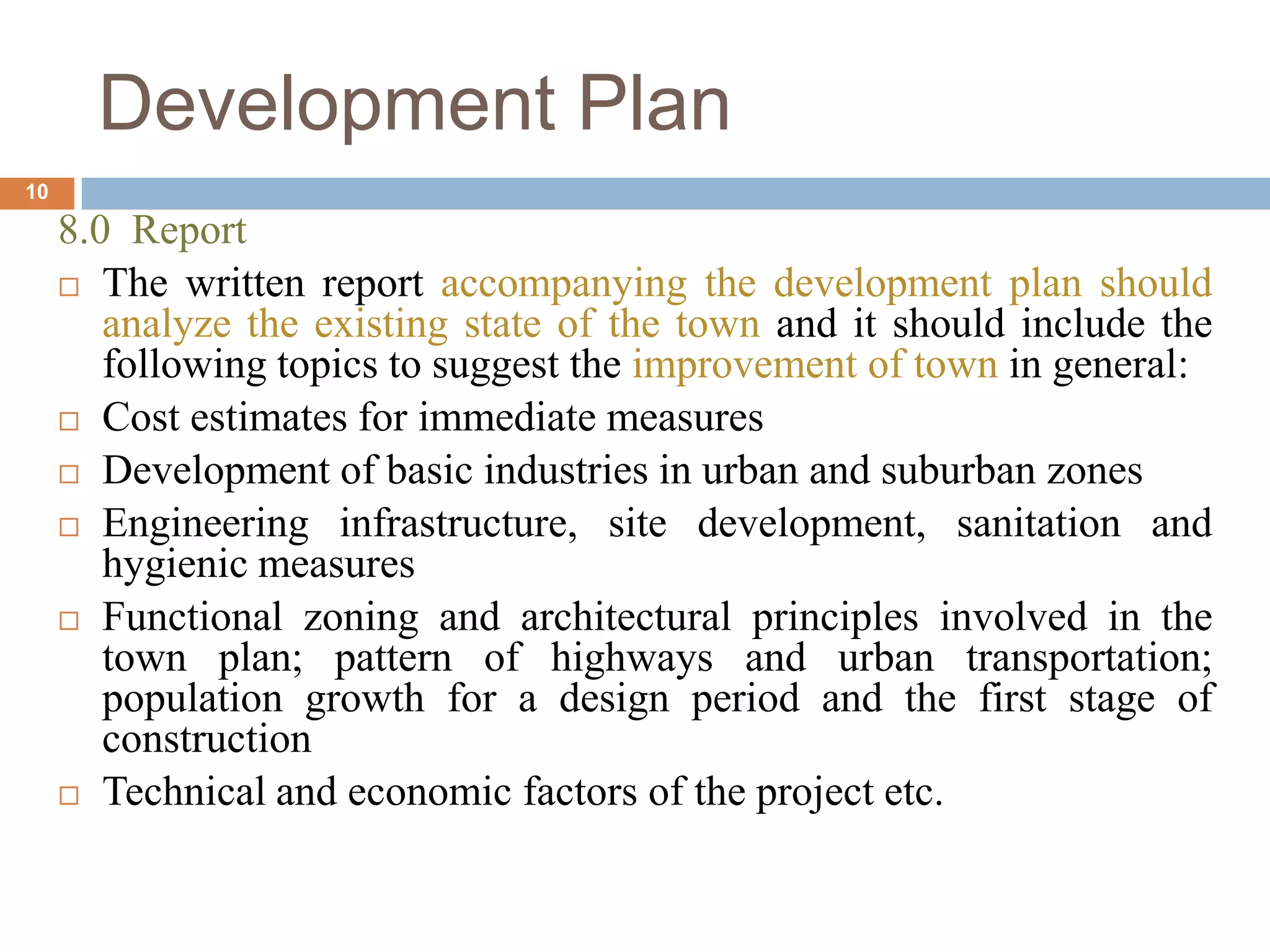 8.0 Report
 The written report accompanying the development plan should
analyze the existing state of the town and it should include the
following topics to suggest the improvement of town in general:
 Cost estimates for immediate measures
 Development of basic industries in urban and suburban zones
 Engineering infrastructure, site development, sanitation and
hygienic measures
 Functional zoning and architectural principles involved in the
town plan; pattern of highways and urban transportation;
population growth for a design period and the first stage of
construction
 Technical and economic factors of the project etc.
Development Plan
10
 