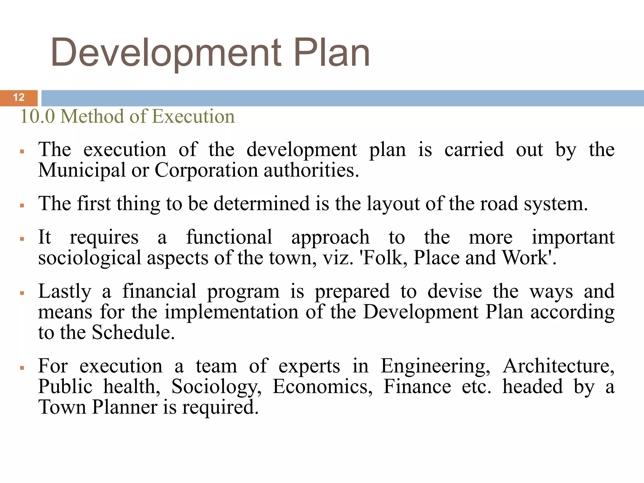 10.0 Method of Execution
 The execution of the development plan is carried out by the
Municipal or Corporation authorities.
 The first thing to be determined is the layout of the road system.
 It requires a functional approach to the more important
sociological aspects of the town, viz. 'Folk, Place and Work'.
 Lastly a financial program is prepared to devise the ways and
means for the implementation of the Development Plan according
to the Schedule.
 For execution a team of experts in Engineering, Architecture,
Public health, Sociology, Economics, Finance etc. headed by a
Town Planner is required.
Development Plan
12
 