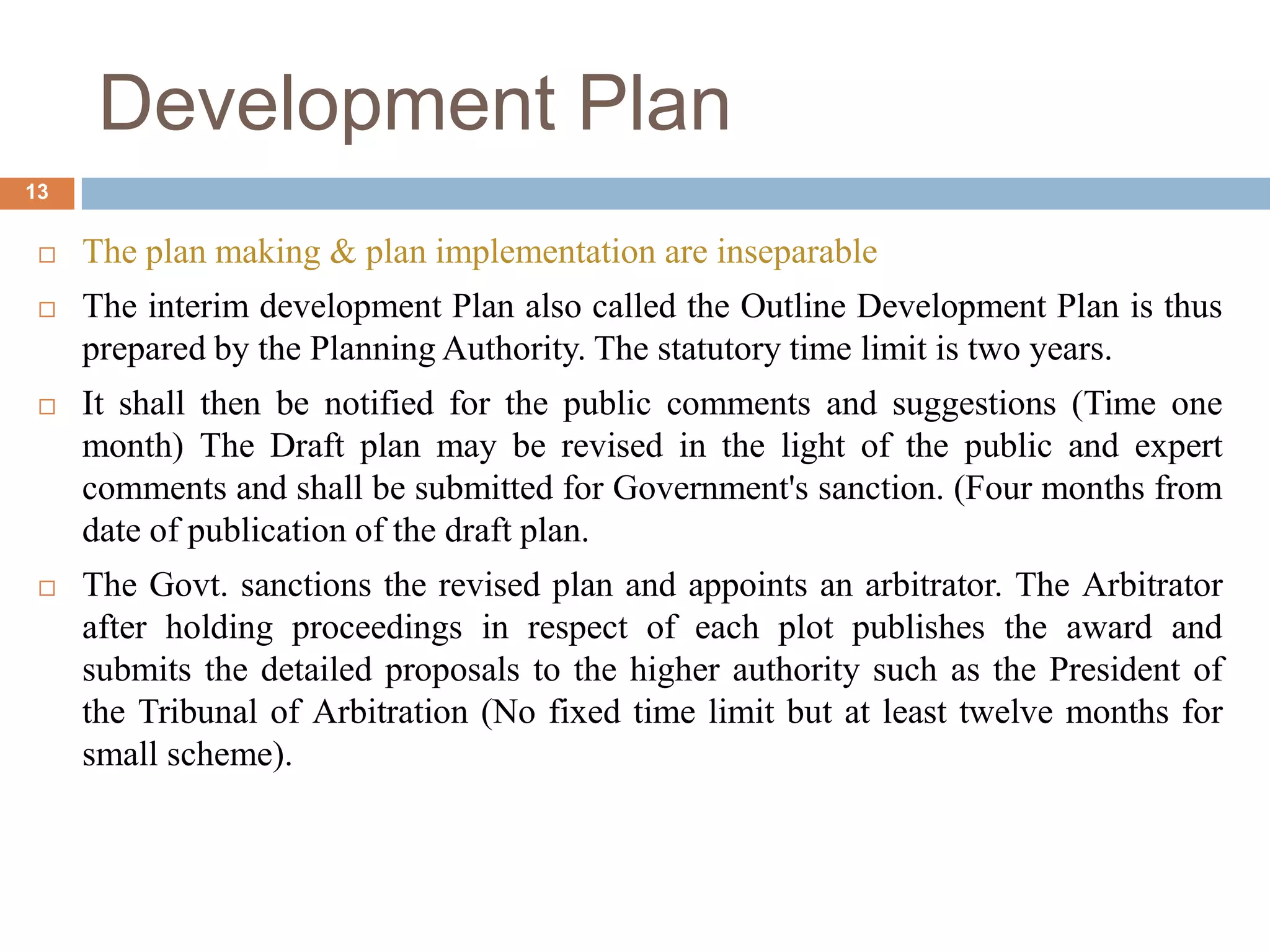  The plan making & plan implementation are inseparable
 The interim development Plan also called the Outline Development Plan is thus
prepared by the Planning Authority. The statutory time limit is two years.
 It shall then be notified for the public comments and suggestions (Time one
month) The Draft plan may be revised in the light of the public and expert
comments and shall be submitted for Government's sanction. (Four months from
date of publication of the draft plan.
 The Govt. sanctions the revised plan and appoints an arbitrator. The Arbitrator
after holding proceedings in respect of each plot publishes the award and
submits the detailed proposals to the higher authority such as the President of
the Tribunal of Arbitration (No fixed time limit but at least twelve months for
small scheme).
Development Plan
13
 