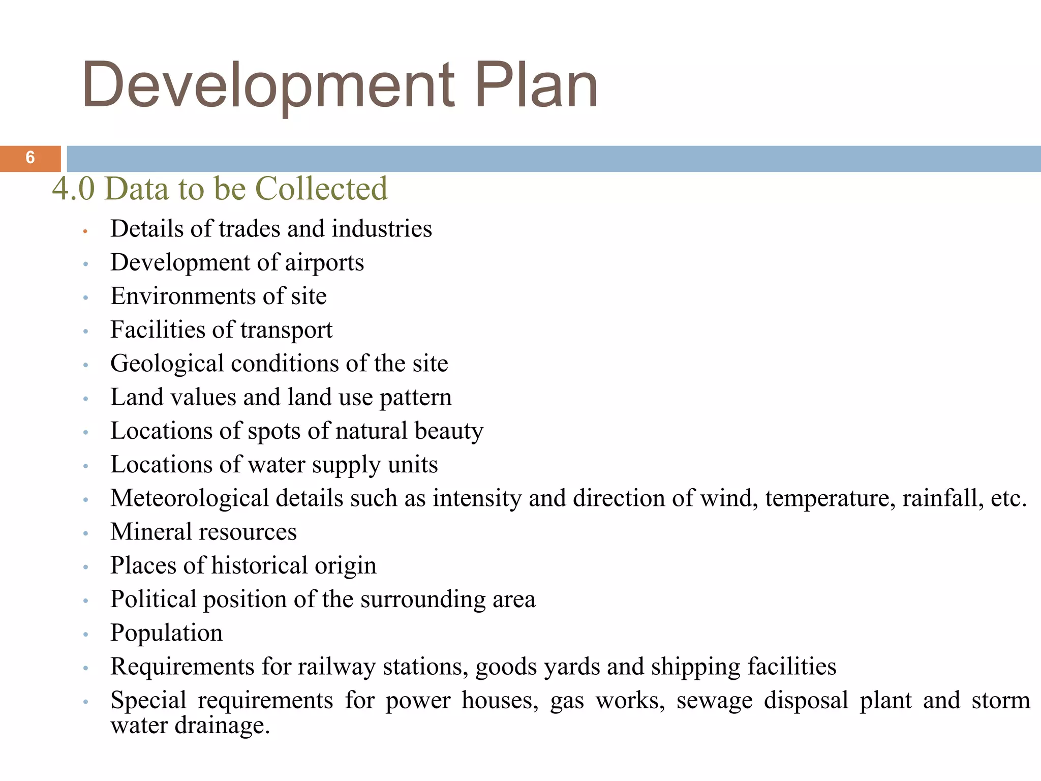 4.0 Data to be Collected
• Details of trades and industries
• Development of airports
• Environments of site
• Facilities of transport
• Geological conditions of the site
• Land values and land use pattern
• Locations of spots of natural beauty
• Locations of water supply units
• Meteorological details such as intensity and direction of wind, temperature, rainfall, etc.
• Mineral resources
• Places of historical origin
• Political position of the surrounding area
• Population
• Requirements for railway stations, goods yards and shipping facilities
• Special requirements for power houses, gas works, sewage disposal plant and storm
water drainage.
Development Plan
6
 