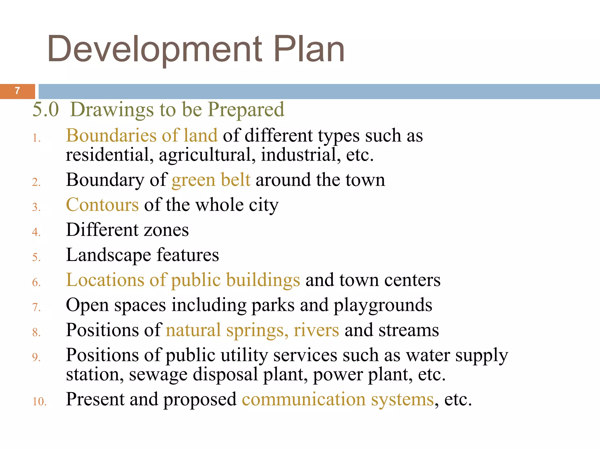 5.0 Drawings to be Prepared
1. Boundaries of land of different types such as
residential, agricultural, industrial, etc.
2. Boundary of green belt around the town
3. Contours of the whole city
4. Different zones
5. Landscape features
6. Locations of public buildings and town centers
7. Open spaces including parks and playgrounds
8. Positions of natural springs, rivers and streams
9. Positions of public utility services such as water supply
station, sewage disposal plant, power plant, etc.
10. Present and proposed communication systems, etc.
Development Plan
7
 
