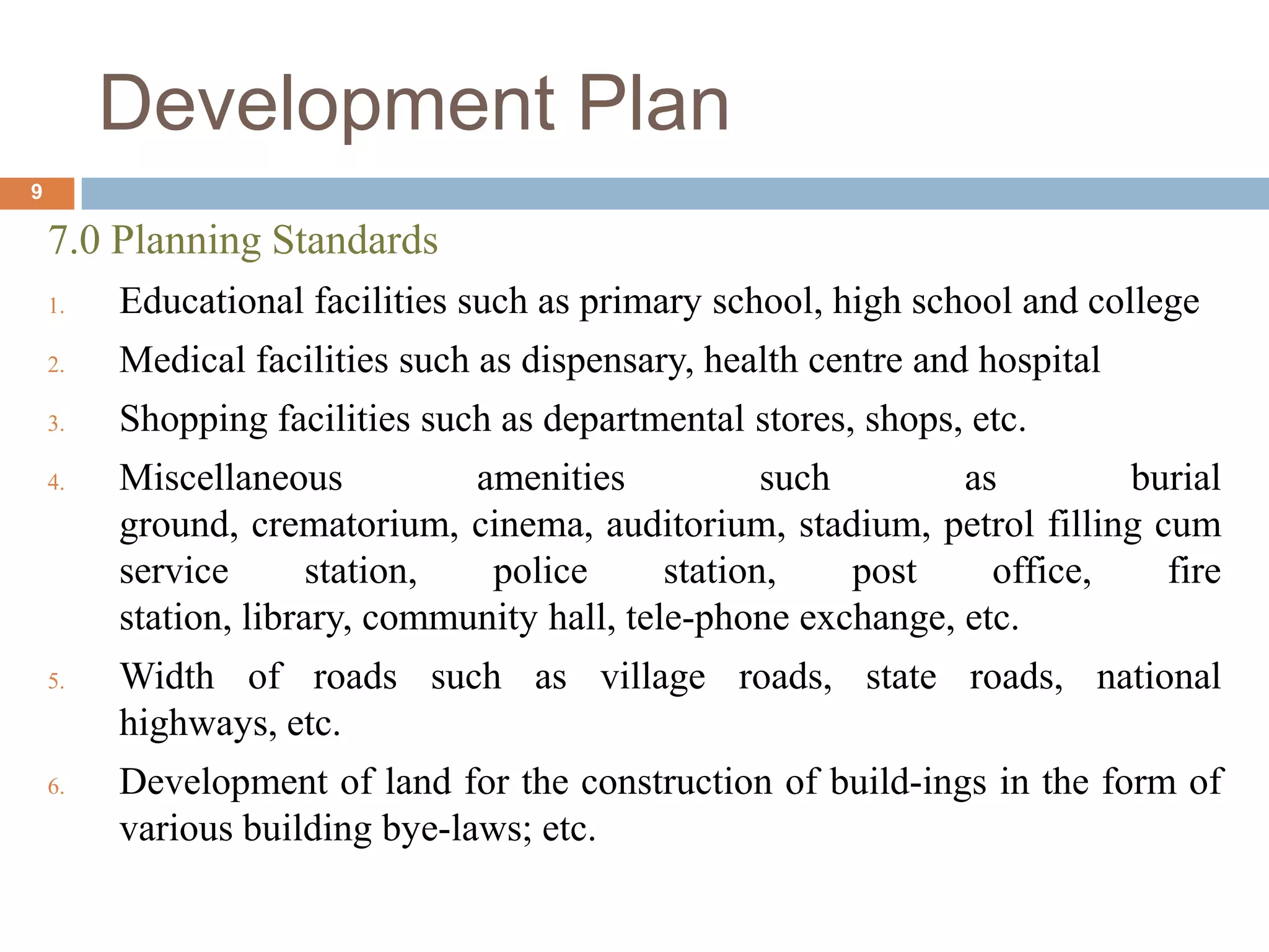 7.0 Planning Standards
1. Educational facilities such as primary school, high school and college
2. Medical facilities such as dispensary, health centre and hospital
3. Shopping facilities such as departmental stores, shops, etc.
4. Miscellaneous amenities such as burial
ground, crematorium, cinema, auditorium, stadium, petrol filling cum
service station, police station, post office, fire
station, library, community hall, tele-phone exchange, etc.
5. Width of roads such as village roads, state roads, national
highways, etc.
6. Development of land for the construction of build-ings in the form of
various building bye-laws; etc.
Development Plan
9
 