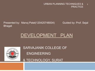 DEVELOPMENT PLAN
SARVAJANIK COLLEGE OF
ENGINEERING
& TECHNOLOGY, SURAT
URBAN PLANNING TECHNIQUES &
PRACTICE
Presented by: Manoj Patel(120420748004) Guided by: Prof. Sejal
Bhagat
1
 