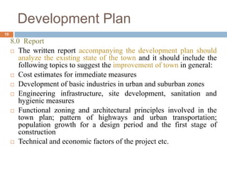 8.0 Report
 The written report accompanying the development plan should
analyze the existing state of the town and it should include the
following topics to suggest the improvement of town in general:
 Cost estimates for immediate measures
 Development of basic industries in urban and suburban zones
 Engineering infrastructure, site development, sanitation and
hygienic measures
 Functional zoning and architectural principles involved in the
town plan; pattern of highways and urban transportation;
population growth for a design period and the first stage of
construction
 Technical and economic factors of the project etc.
Development Plan
10
 