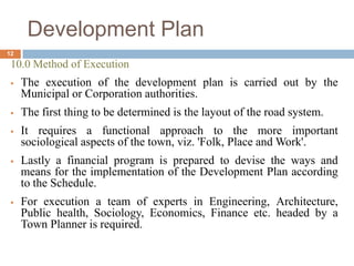 10.0 Method of Execution
 The execution of the development plan is carried out by the
Municipal or Corporation authorities.
 The first thing to be determined is the layout of the road system.
 It requires a functional approach to the more important
sociological aspects of the town, viz. 'Folk, Place and Work'.
 Lastly a financial program is prepared to devise the ways and
means for the implementation of the Development Plan according
to the Schedule.
 For execution a team of experts in Engineering, Architecture,
Public health, Sociology, Economics, Finance etc. headed by a
Town Planner is required.
Development Plan
12
 