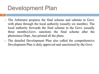  The Arbitrator prepares the final scheme and submits to Govt.
with plans through the local authority (usually six months). The
local authority forwards the final scheme to the Govt. (usually
three months).Govt. sanctions the final scheme after the
photozinco Dept., has printed all the plans.
 The detailed Development Plan also called the comprehensive
Development Plan is duly approved and sanctioned by the Govt.
Development Plan
14
 