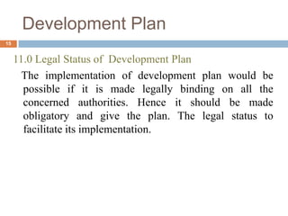 11.0 Legal Status of Development Plan
The implementation of development plan would be
possible if it is made legally binding on all the
concerned authorities. Hence it should be made
obligatory and give the plan. The legal status to
facilitate its implementation.
Development Plan
15
 