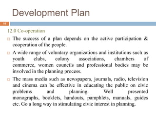 12.0 Co-operation
 The success of a plan depends on the active participation &
cooperation of the people.
 A wide range of voluntary organizations and institutions such as
youth clubs, colony associations, chambers of
commerce, women councils and professional bodies may be
involved in the planning process.
 The mass media such as newspapers, journals, radio, television
and cinema can be effective in educating the public on civic
problems and planning. Well presented
monographs, booklets, handouts, pamphlets, manuals, guides
etc. Go a long way in stimulating civic interest in planning.
Development Plan
16
 