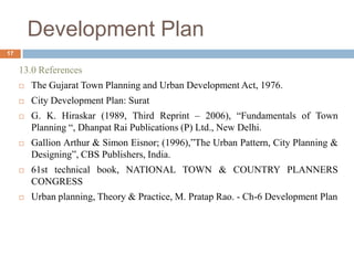 13.0 References
 The Gujarat Town Planning and Urban Development Act, 1976.
 City Development Plan: Surat
 G. K. Hiraskar (1989, Third Reprint – 2006), “Fundamentals of Town
Planning “, Dhanpat Rai Publications (P) Ltd., New Delhi.
 Gallion Arthur & Simon Eisnor; (1996),”The Urban Pattern, City Planning &
Designing”, CBS Publishers, India.
 61st technical book, NATIONAL TOWN & COUNTRY PLANNERS
CONGRESS
 Urban planning, Theory & Practice, M. Pratap Rao. - Ch-6 Development Plan
Development Plan
17
 