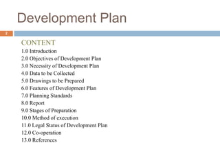Development Plan
CONTENT
1.0 Introduction
2.0 Objectives of Development Plan
3.0 Necessity of Development Plan
4.0 Data to be Collected
5.0 Drawings to be Prepared
6.0 Features of Development Plan
7.0 Planning Standards
8.0 Report
9.0 Stages of Preparation
10.0 Method of execution
11.0 Legal Status of Development Plan
12.0 Co-operation
13.0 References
2
 