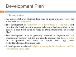 1.0 Introduction
 For a successful town planning there must be a plan which envisages the
entire town as a single unit.
 The development or expansion of a town takes a long time, and
therefore, the development is required to be controlled at any time on the
basis of a plan. Such a plan is called as 'Development Plan‟ or „Master
Plan‟.
 The development plan is generally prepared to improve the old
conditions of the town but it is also equally necessary for the new cities
to be planned and built on virgin land. e.g. New
Delhi, Gandhinagar, Chandigarh, etc.
 A development plan is an ideal plan showing the full development of the
town at some future date.
Development Plan
3
 