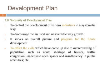 3.0 Necessity of Development Plan
1. To control the development of various industries in a systematic
way
2. To discourage the an used and unscientific way growth
3. It serves an overall picture and program for the future
development
4. To offset the evils which have come up due to overcrowding of
population such as acute shortage of houses, traffic
congestion, inadequate open spaces and insufficiency in public
amenities; etc.
Development Plan
5
 