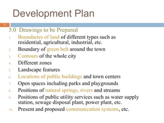 5.0 Drawings to be Prepared
1. Boundaries of land of different types such as
residential, agricultural, industrial, etc.
2. Boundary of green belt around the town
3. Contours of the whole city
4. Different zones
5. Landscape features
6. Locations of public buildings and town centers
7. Open spaces including parks and playgrounds
8. Positions of natural springs, rivers and streams
9. Positions of public utility services such as water supply
station, sewage disposal plant, power plant, etc.
10. Present and proposed communication systems, etc.
Development Plan
7
 