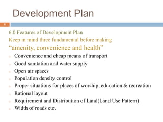 6.0 Features of Development Plan
Keep in mind three fundamental before making
“amenity, convenience and health”
o Convenience and cheap means of transport
o Good sanitation and water supply
o Open air spaces
o Population density control
o Proper situations for places of worship, education & recreation
o Rational layout
o Requirement and Distribution of Land(Land Use Pattern)
o Width of roads etc.
Development Plan
8
 