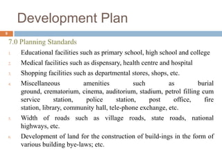7.0 Planning Standards
1. Educational facilities such as primary school, high school and college
2. Medical facilities such as dispensary, health centre and hospital
3. Shopping facilities such as departmental stores, shops, etc.
4. Miscellaneous amenities such as burial
ground, crematorium, cinema, auditorium, stadium, petrol filling cum
service station, police station, post office, fire
station, library, community hall, tele-phone exchange, etc.
5. Width of roads such as village roads, state roads, national
highways, etc.
6. Development of land for the construction of build-ings in the form of
various building bye-laws; etc.
Development Plan
9
 