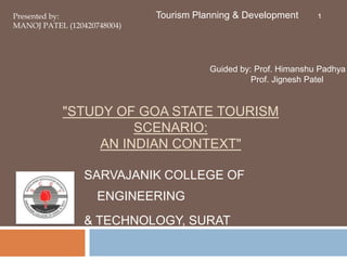 "STUDY OF GOA STATE TOURISM
SCENARIO:
AN INDIAN CONTEXT"
SARVAJANIK COLLEGE OF
ENGINEERING
& TECHNOLOGY, SURAT
Presented by:
MANOJ PATEL (120420748004)
Tourism Planning & Development 1
Guided by: Prof. Himanshu Padhya
Prof. Jignesh Patel
 