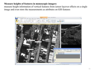 15
Measure heights of features in monoscopic imagery
measure height information of vertical features from sensor layover effects on a single
image and even store the measurements as attributes on GIS features
 