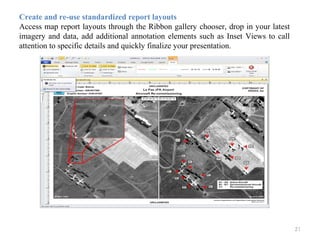 21
Create and re-use standardized report layouts
Access map report layouts through the Ribbon gallery chooser, drop in your latest
imagery and data, add additional annotation elements such as Inset Views to call
attention to specific details and quickly finalize your presentation.
 