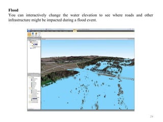 24
Flood
You can interactively change the water elevation to see where roads and other
infrastructure might be impacted during a flood event.
 